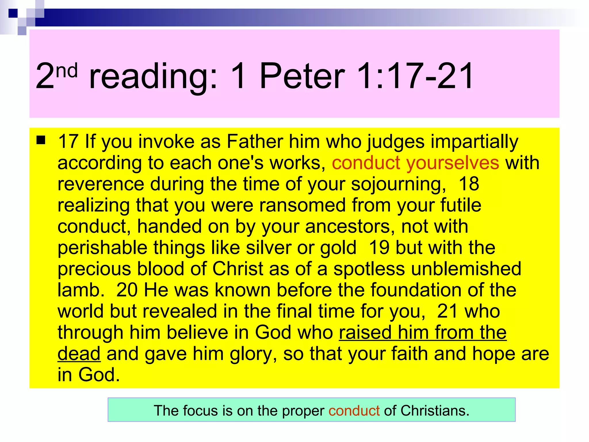 2 nd  reading: 1 Peter 1:17-21  17 If you invoke as Father him who judges impartially according to each one's works,  conduct yourselves  with reverence during the time of your sojourning,  18 realizing that you were ransomed from your futile conduct, handed on by your ancestors, not with perishable things like silver or gold  19 but with the precious blood of Christ as of a spotless unblemished lamb.  20 He was known before the foundation of the world but revealed in the final time for you,  21 who through him believe in God who  raised him from the dead  and gave him glory, so that your faith and hope are in God.  The focus is on the proper  conduct  of Christians. 