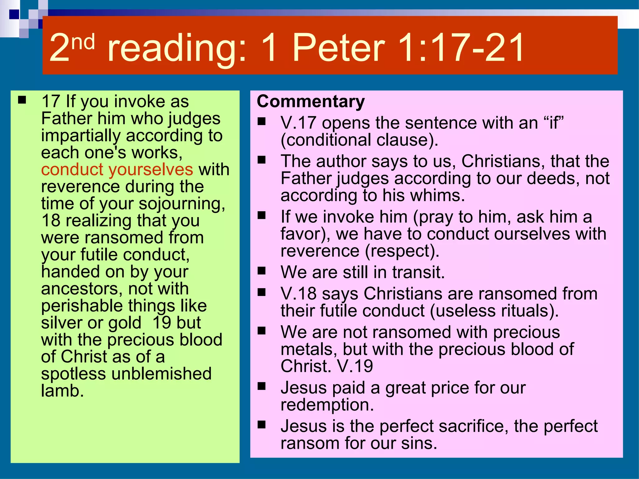 2 nd  reading: 1 Peter 1:17-21  17 If you invoke as Father him who judges impartially according to each one's works,  conduct yourselves  with reverence during the time of your sojourning,  18 realizing that you were ransomed from your futile conduct, handed on by your ancestors, not with perishable things like silver or gold  19 but with the precious blood of Christ as of a spotless unblemished lamb.  Commentary V.17 opens the sentence with an “if” (conditional clause). The author says to us, Christians, that the Father judges according to our deeds, not according to his whims. If we invoke him (pray to him, ask him a favor), we have to conduct ourselves with reverence (respect). We are still in transit. V.18 says Christians are ransomed from their futile conduct (useless rituals).  We are not ransomed with precious metals, but with the precious blood of Christ. V.19 Jesus paid a great price for our redemption. Jesus is the perfect sacrifice, the perfect ransom for our sins. 
