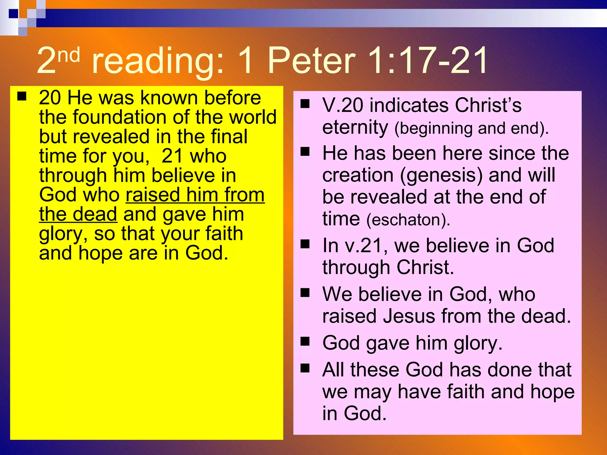 2 nd  reading: 1 Peter 1:17-21  20 He was known before the foundation of the world but revealed in the final time for you,  21 who through him believe in God who  raised him from the dead  and gave him glory, so that your faith and hope are in God.  V.20 indicates Christ’s eternity  (beginning and end). He has been here since the creation (genesis) and will be revealed at the end of time  (eschaton). In v.21, we believe in God through Christ. We believe in God, who raised Jesus from the dead. God gave him glory. All these God has done that we may have faith and hope in God. 