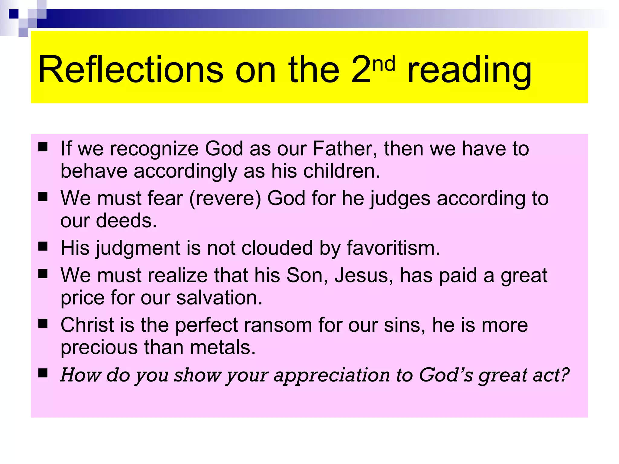 Reflections on the 2 nd  reading If we recognize God as our Father, then we have to behave accordingly as his children. We must fear (revere) God for he judges according to our deeds. His judgment is not clouded by favoritism.  We must realize that his Son, Jesus, has paid a great price for our salvation. Christ is the perfect ransom for our sins, he is more precious than metals. How do you show your appreciation to God’s great act? 