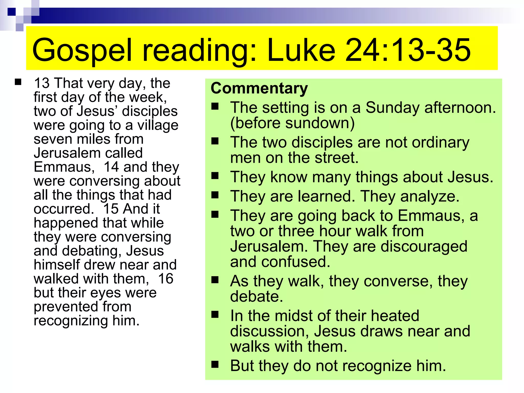 Gospel reading: Luke 24:13-35  13 That very day, the first day of the week, two of Jesus’ disciples were going to a village seven miles from Jerusalem called Emmaus,  14 and they were conversing about all the things that had occurred.  15 And it happened that while they were conversing and debating, Jesus himself drew near and walked with them,  16 but their eyes were prevented from recognizing him.  Commentary The setting is on a Sunday afternoon. (before sundown) The two disciples are not ordinary men on the street. They know many things about Jesus. They are learned. They analyze. They are going back to Emmaus, a two or three hour walk from Jerusalem. They are discouraged and confused. As they walk, they converse, they debate. In the midst of their heated discussion, Jesus draws near and walks with them. But they do not recognize him. 