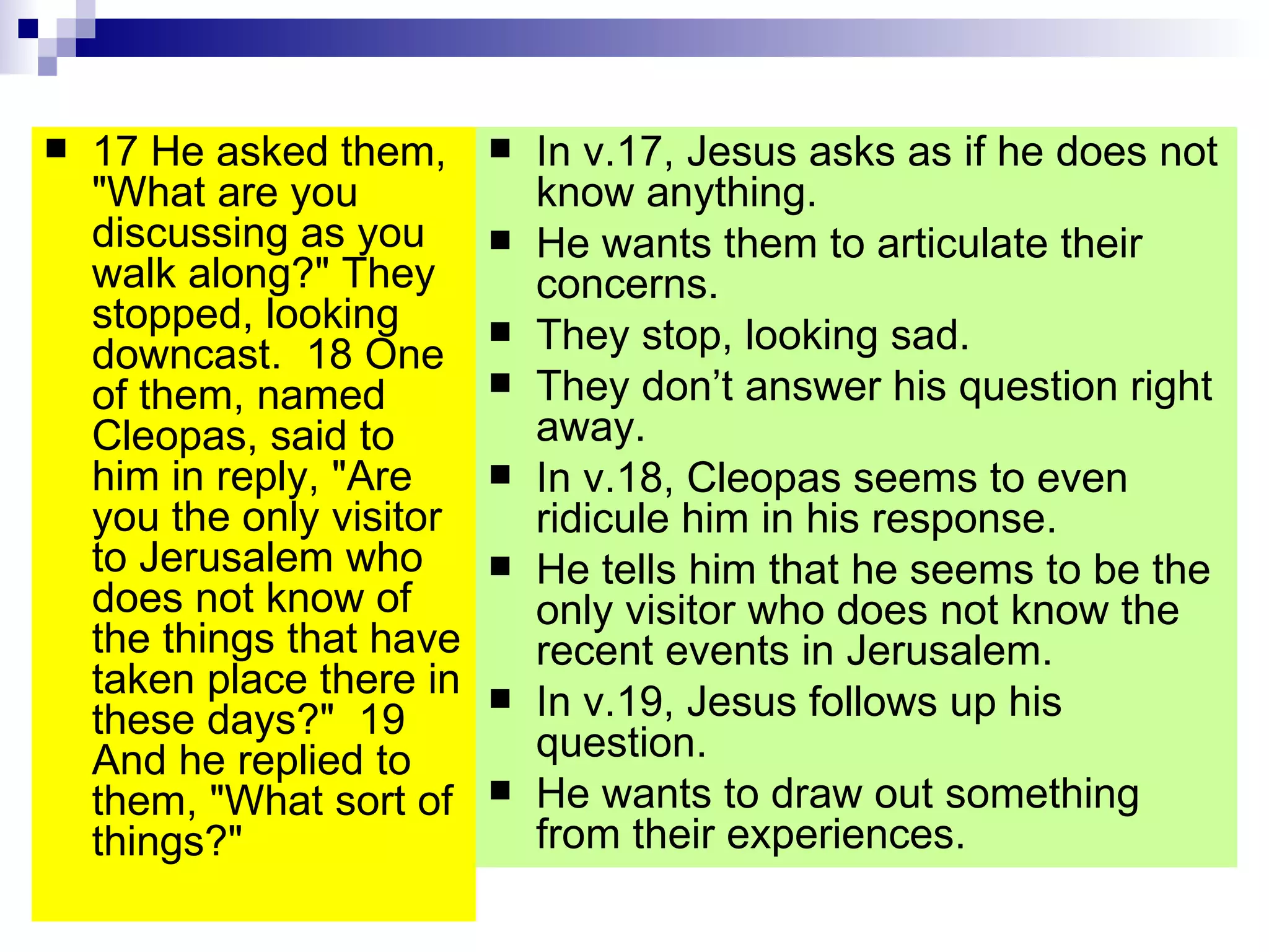 17 He asked them, "What are you discussing as you walk along?" They stopped, looking downcast.  18 One of them, named Cleopas, said to him in reply, "Are you the only visitor to Jerusalem who does not know of the things that have taken place there in these days?"  19 And he replied to them, "What sort of things?" In v.17, Jesus asks as if he does not know anything. He wants them to articulate their concerns. They stop, looking sad. They don’t answer his question right away. In v.18, Cleopas seems to even ridicule him in his response. He tells him that he seems to be the only visitor who does not know the recent events in Jerusalem. In v.19, Jesus follows up his question. He wants to draw out something from their experiences. 