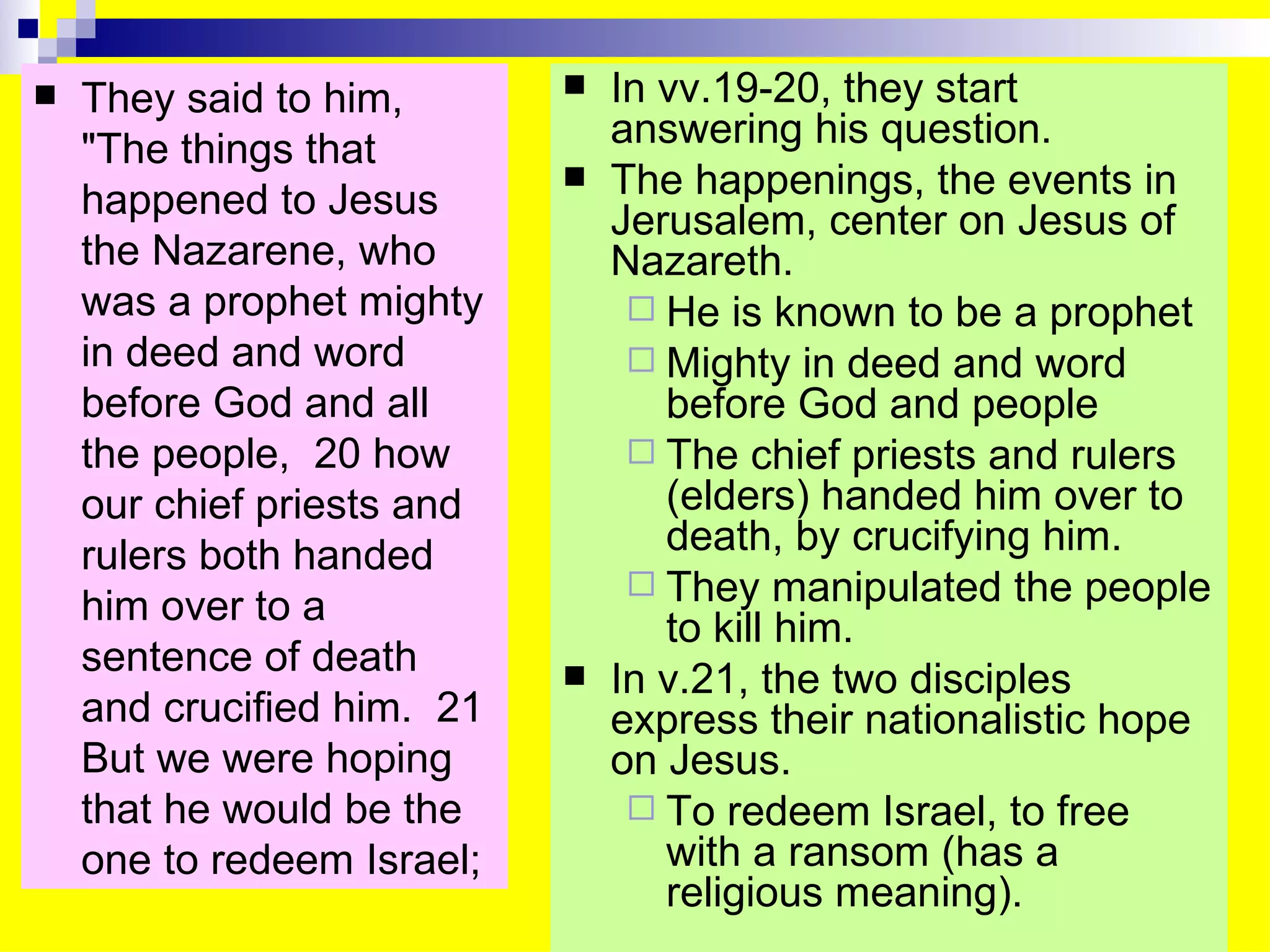 They said to him, "The things that happened to Jesus the Nazarene, who was a prophet mighty in deed and word before God and all the people,  20 how our chief priests and rulers both handed him over to a sentence of death and crucified him.  21 But we were hoping that he would be the one to redeem Israel;  In vv.19-20, they start answering his question. The happenings, the events in Jerusalem, center on Jesus of Nazareth. He is known to be a prophet Mighty in deed and word before God and people The chief priests and rulers (elders) handed him over to death, by crucifying him. They manipulated the people to kill him. In v.21, the two disciples express their nationalistic hope on Jesus. To redeem Israel, to free with a ransom (has a religious meaning). 