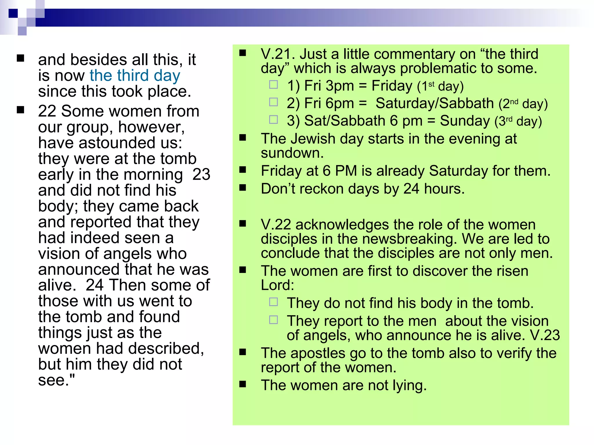 and besides all this, it is now  the   third day  since this took place.  22 Some women from our group, however, have astounded us: they were at the tomb early in the morning  23 and did not find his body; they came back and reported that they had indeed seen a vision of angels who announced that he was alive.  24 Then some of those with us went to the tomb and found things just as the women had described, but him they did not see." V.21. Just a little commentary on “the third day” which is always problematic to some.  1) Fri 3pm = Friday  (1 st  day) 2) Fri 6pm =  Saturday/Sabbath  (2 nd  day) 3) Sat/Sabbath 6 pm = Sunday  (3 rd  day) The Jewish day starts in the evening at sundown. Friday at 6 PM is already Saturday for them. Don’t reckon days by 24 hours. V.22 acknowledges the role of the women disciples in the newsbreaking. We are led to conclude that the disciples are not only men. The women are first to discover the risen Lord: They do not find his body in the tomb. They report to the men  about the vision of angels, who announce he is alive. V.23 The apostles go to the tomb also to verify the report of the women. The women are not lying. 