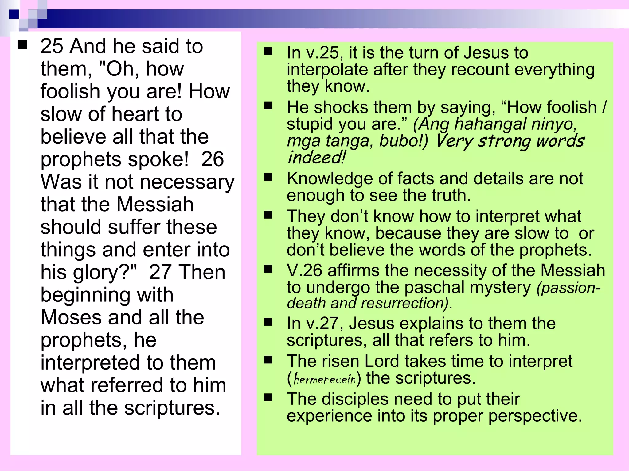 25 And he said to them, "Oh, how foolish you are! How slow of heart to believe all that the prophets spoke!  26 Was it not necessary that the Messiah should suffer these things and enter into his glory?"  27 Then beginning with Moses and all the prophets, he interpreted to them what referred to him in all the scriptures.  In v.25, it is the turn of Jesus to interpolate after they recount everything they know. He shocks them by saying, “How foolish / stupid you are.”  (Ang hahangal ninyo, mga tanga, bubo!)  Very strong words indeed! Knowledge of facts and details are not enough to see the truth. They don’t know how to interpret what they know, because they are slow to  or don’t believe the words of the prophets. V.26 affirms the necessity of the Messiah to undergo the paschal mystery  (passion-death and resurrection). In v.27, Jesus explains to them the scriptures, all that refers to him. The risen Lord takes time to interpret ( hermeneuein ) the scriptures. The disciples need to put their experience into its proper perspective. 