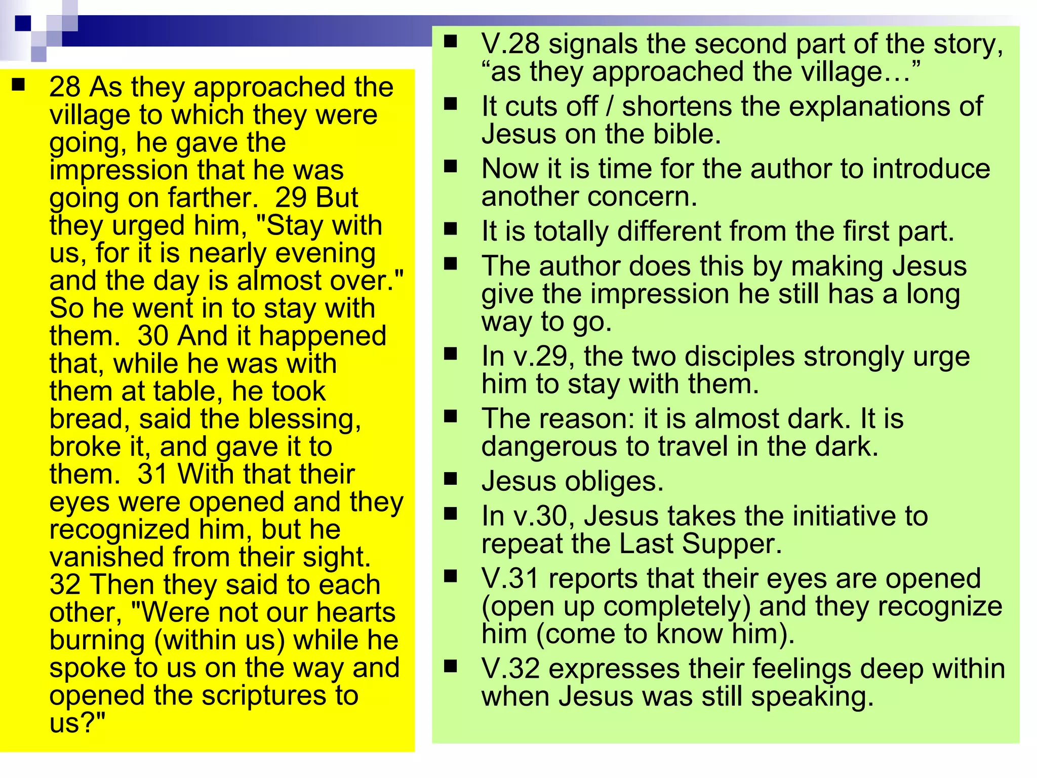 28 As they approached the village to which they were going, he gave the impression that he was going on farther.  29 But they urged him, "Stay with us, for it is nearly evening and the day is almost over." So he went in to stay with them.  30 And it happened that, while he was with them at table, he took bread, said the blessing, broke it, and gave it to them.  31 With that their eyes were opened and they recognized him, but he vanished from their sight.  32 Then they said to each other, "Were not our hearts burning (within us) while he spoke to us on the way and opened the scriptures to us?" V.28 signals the second part of the story, “as they approached the village…” It cuts off / shortens the explanations of Jesus on the bible. Now it is time for the author to introduce another concern. It is totally different from the first part. The author does this by making Jesus give the impression he still has a long way to go. In v.29, the two disciples strongly urge him to stay with them. The reason: it is almost dark. It is dangerous to travel in the dark. Jesus obliges. In v.30, Jesus takes the initiative to repeat the Last Supper. V.31 reports that their eyes are opened (open up completely) and they recognize him (come to know him). V.32 expresses their feelings deep within when Jesus was still speaking. 