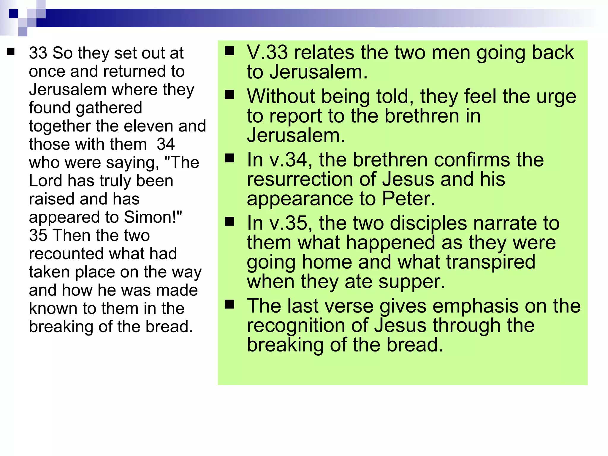 33 So they set out at once and returned to Jerusalem where they found gathered together the eleven and those with them  34 who were saying, "The Lord has truly been raised and has appeared to Simon!"  35 Then the two recounted what had taken place on the way and how he was made known to them in the breaking of the bread.  V.33 relates the two men going back to Jerusalem. Without being told, they feel the urge to report to the brethren in Jerusalem. In v.34, the brethren confirms the resurrection of Jesus and his appearance to Peter. In v.35, the two disciples narrate to them what happened as they were going home and what transpired when they ate supper. The last verse gives emphasis on the recognition of Jesus through the breaking of the bread. 