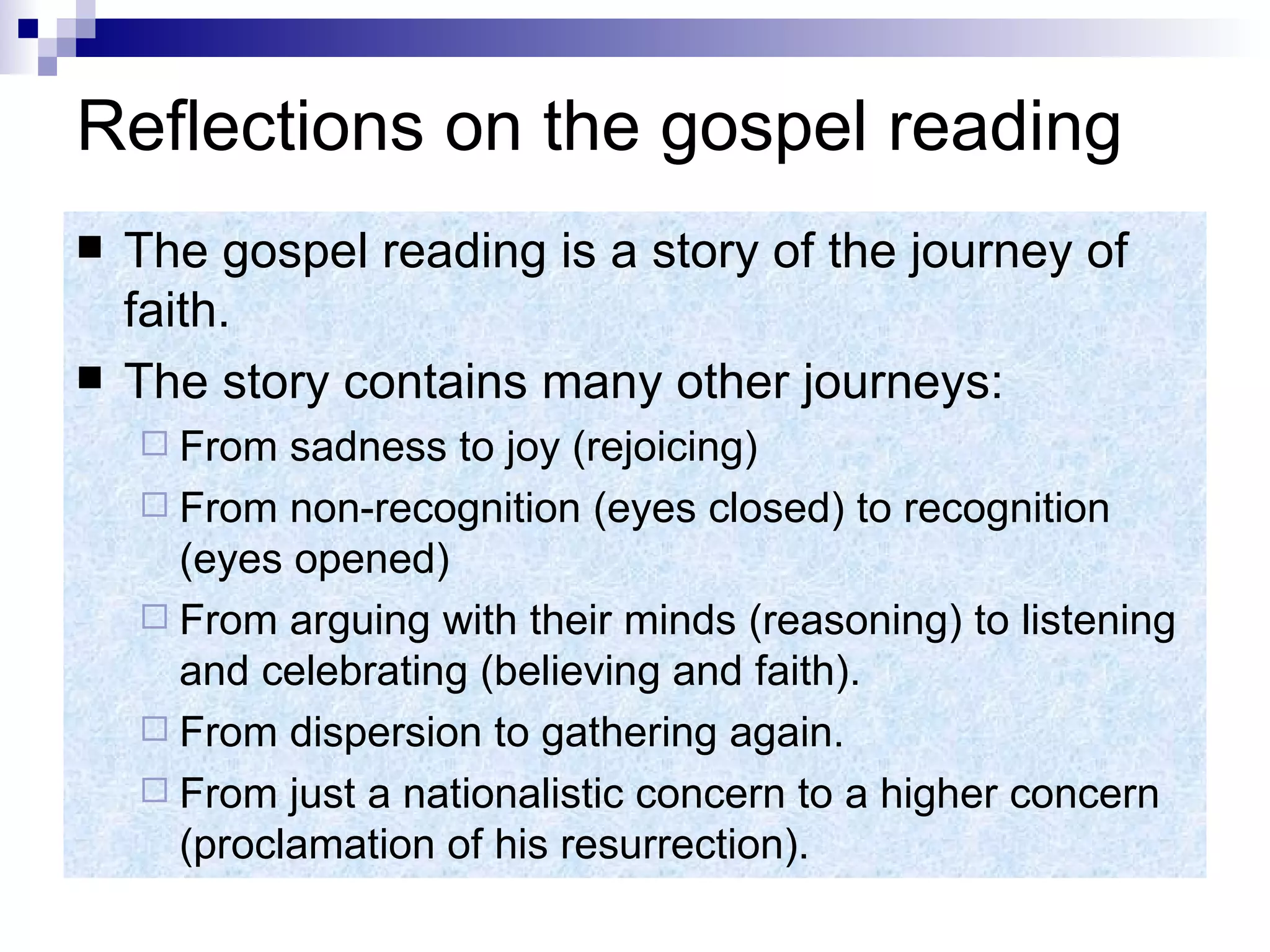 Reflections on the gospel reading The gospel reading is a story of the journey of faith. The story contains many other journeys: From sadness to joy (rejoicing) From non-recognition (eyes closed) to recognition (eyes opened) From arguing with their minds (reasoning) to listening and celebrating (believing and faith). From dispersion to gathering again. From just a nationalistic concern to a higher concern (proclamation of his resurrection). 