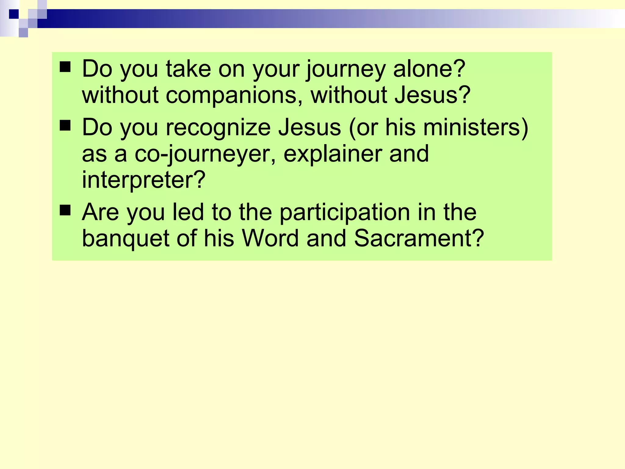 Do you take on your journey alone? without companions, without Jesus? Do you recognize Jesus (or his ministers) as a co-journeyer, explainer and interpreter? Are you led to the participation in the banquet of his Word and Sacrament? 