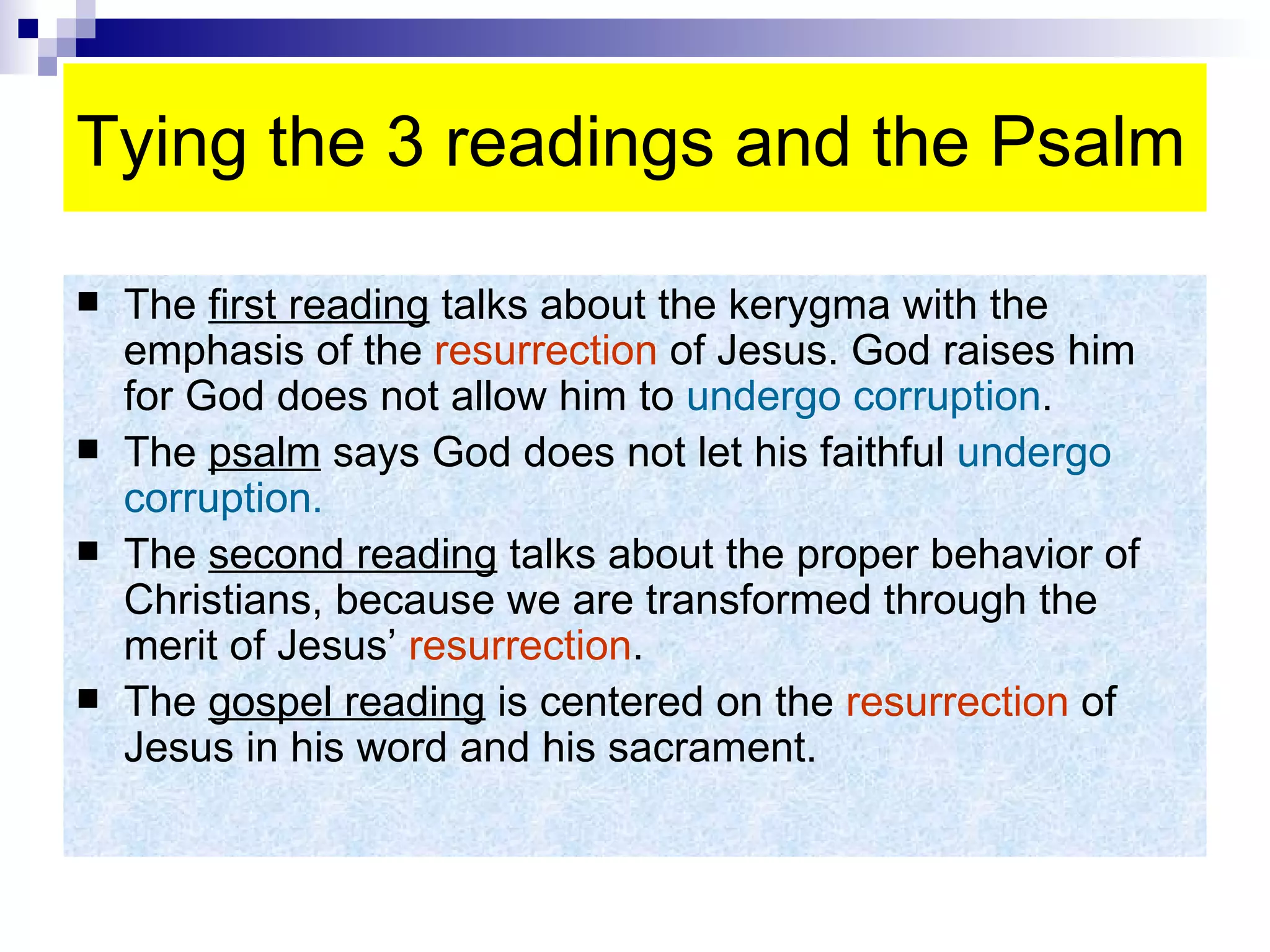 Tying the 3 readings and the Psalm The  first reading  talks about the kerygma with the emphasis of the  resurrection  of Jesus. God raises him for God does not allow him to  undergo corruption . The  psalm  says God does not let his faithful  undergo corruption. The  second reading  talks about the proper behavior of Christians, because we are transformed through the merit of Jesus’  resurrection . The  gospel reading  is centered on the  resurrection  of Jesus in his word and his sacrament. 