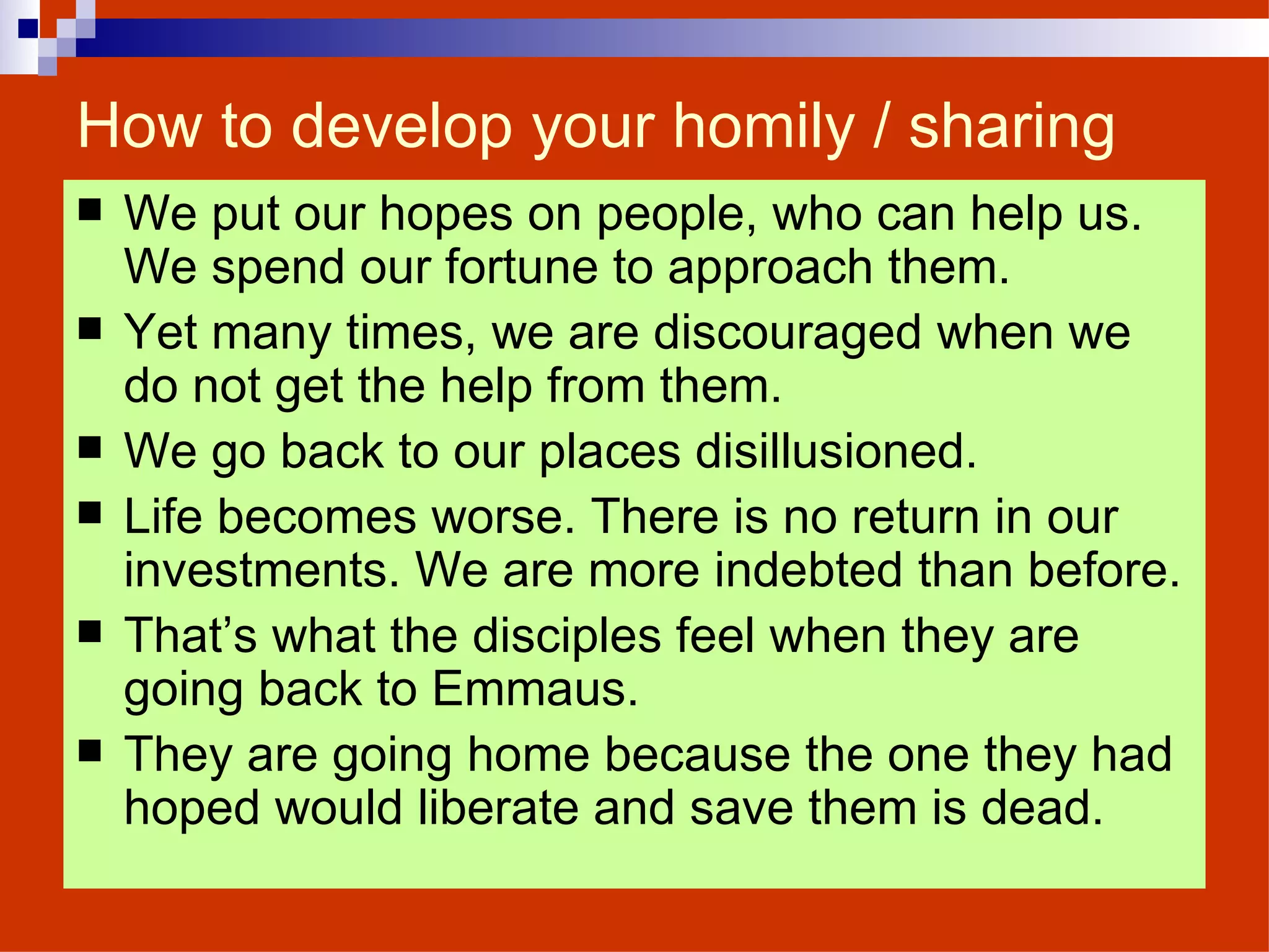 How to develop your homily / sharing We put our hopes on people, who can help us. We spend our fortune to approach them. Yet many times, we are discouraged when we do not get the help from them. We go back to our places disillusioned. Life becomes worse. There is no return in our investments. We are more indebted than before. That’s what the disciples feel when they are going back to Emmaus. They are going home because the one they had hoped would liberate and save them is dead. 