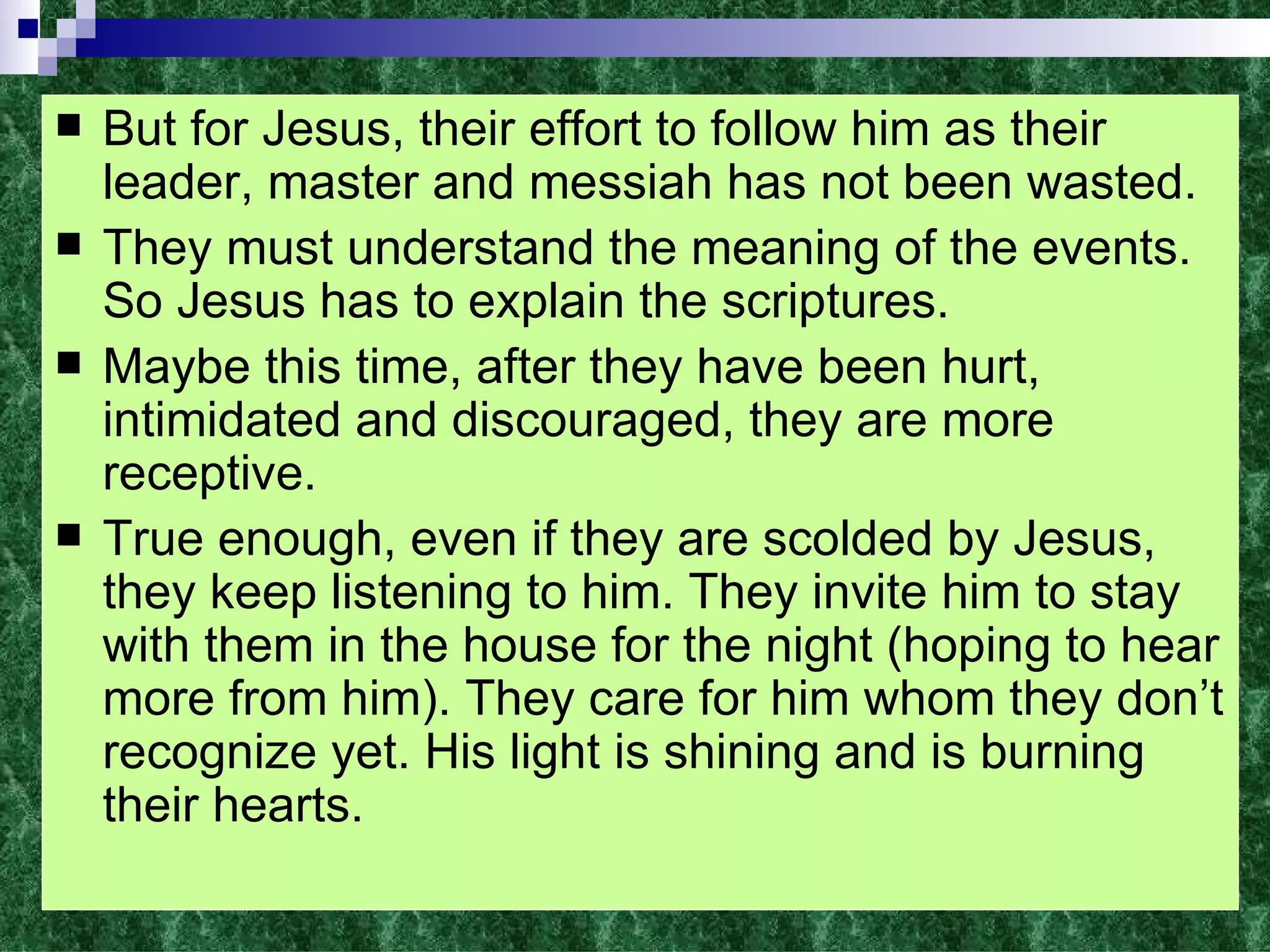 But for Jesus, their effort to follow him as their leader, master and messiah has not been wasted. They must understand the meaning of the events. So Jesus has to explain the scriptures. Maybe this time, after they have been hurt, intimidated and discouraged, they are more receptive. True enough, even if they are scolded by Jesus, they keep listening to him. They invite him to stay with them in the house for the night (hoping to hear more from him). They care for him whom they don’t recognize yet. His light is shining and is burning their hearts. 