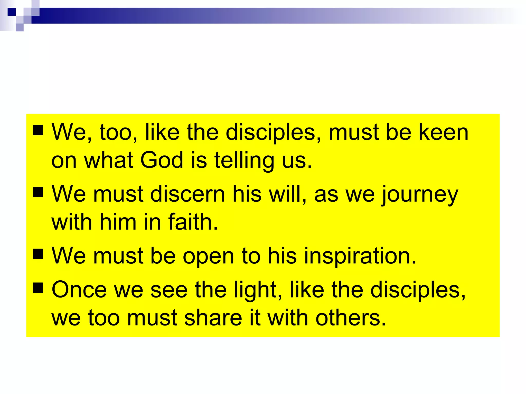 We, too, like the disciples, must be keen on what God is telling us.  We must discern his will, as we journey with him in faith. We must be open to his inspiration. Once we see the light, like the disciples, we too must share it with others. 