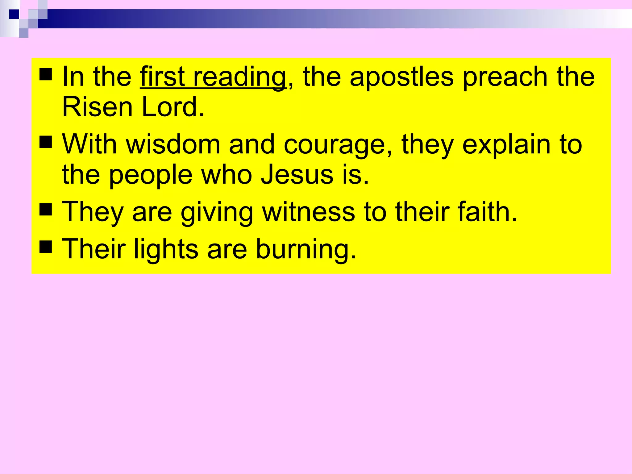 In the  first reading , the apostles preach the Risen Lord.  With wisdom and courage, they explain to the people who Jesus is. They are giving witness to their faith. Their lights are burning. 