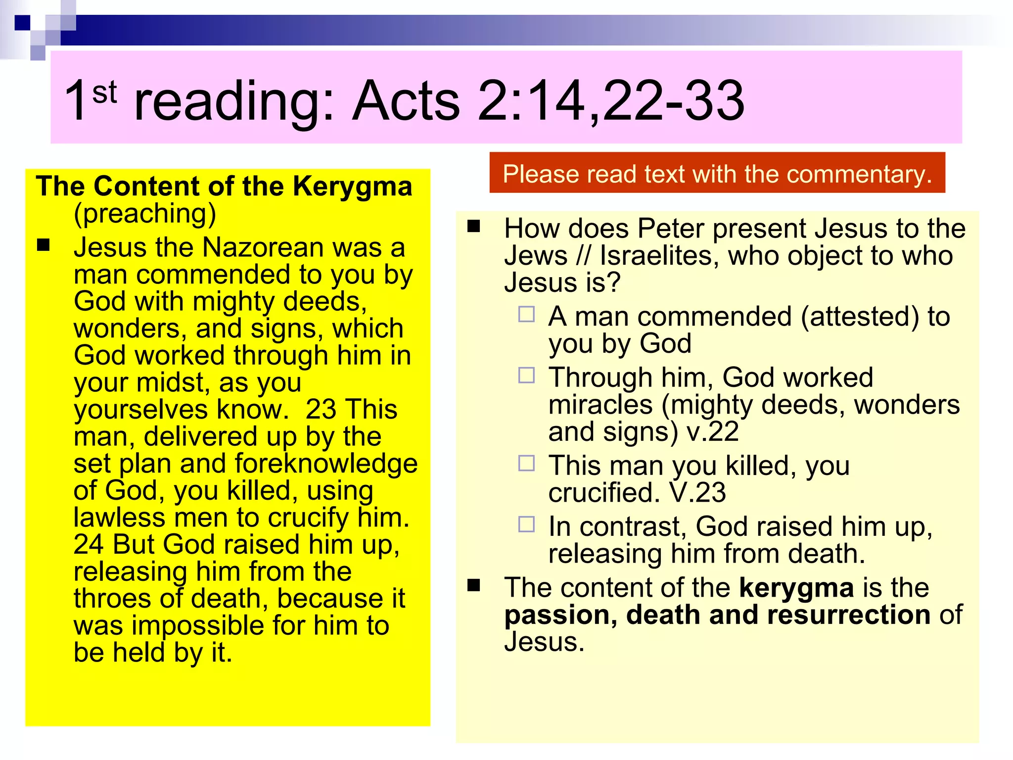 1 st  reading: Acts 2:14,22-33  The Content of the Kerygma  (preaching) Jesus the Nazorean was a man commended to you by God with mighty deeds, wonders, and signs, which God worked through him in your midst, as you yourselves know.  23 This man, delivered up by the set plan and foreknowledge of God, you killed, using lawless men to crucify him.  24 But God raised him up, releasing him from the throes of death, because it was impossible for him to be held by it.  How does Peter present Jesus to the Jews // Israelites, who object to who Jesus is? A man commended (attested) to you by God Through him, God worked miracles (mighty deeds, wonders and signs) v.22 This man you killed, you crucified. V.23 In contrast, God raised him up, releasing him from death. The content of the  kerygma  is the  passion, death and resurrection  of Jesus. Please read text with the commentary. 