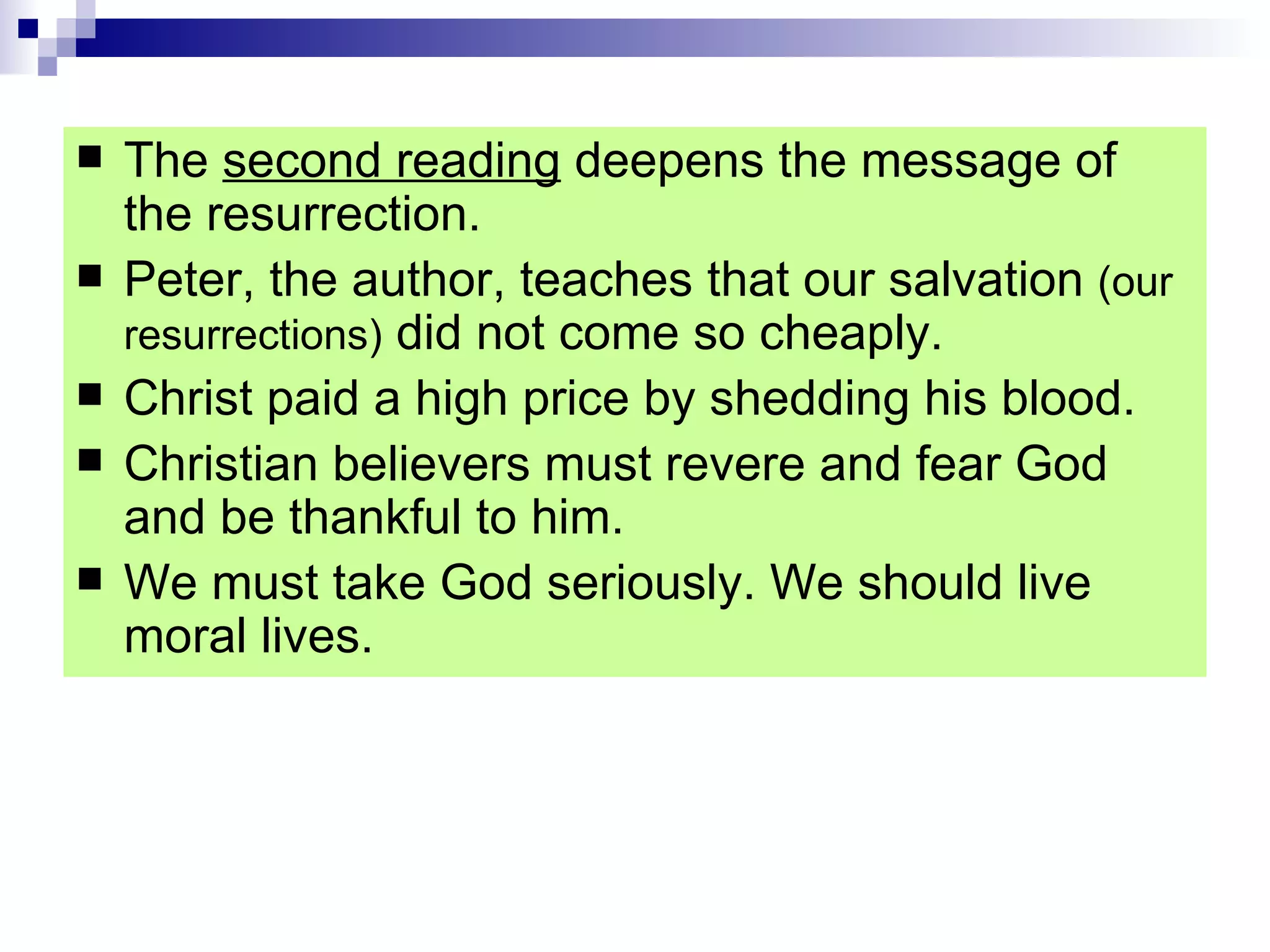 The  second reading  deepens the message of the resurrection. Peter, the author, teaches that our salvation  (our resurrections)  did not come so cheaply. Christ paid a high price by shedding his blood.  Christian believers must revere and fear God and be thankful to him. We must take God seriously. We should live moral lives. 
