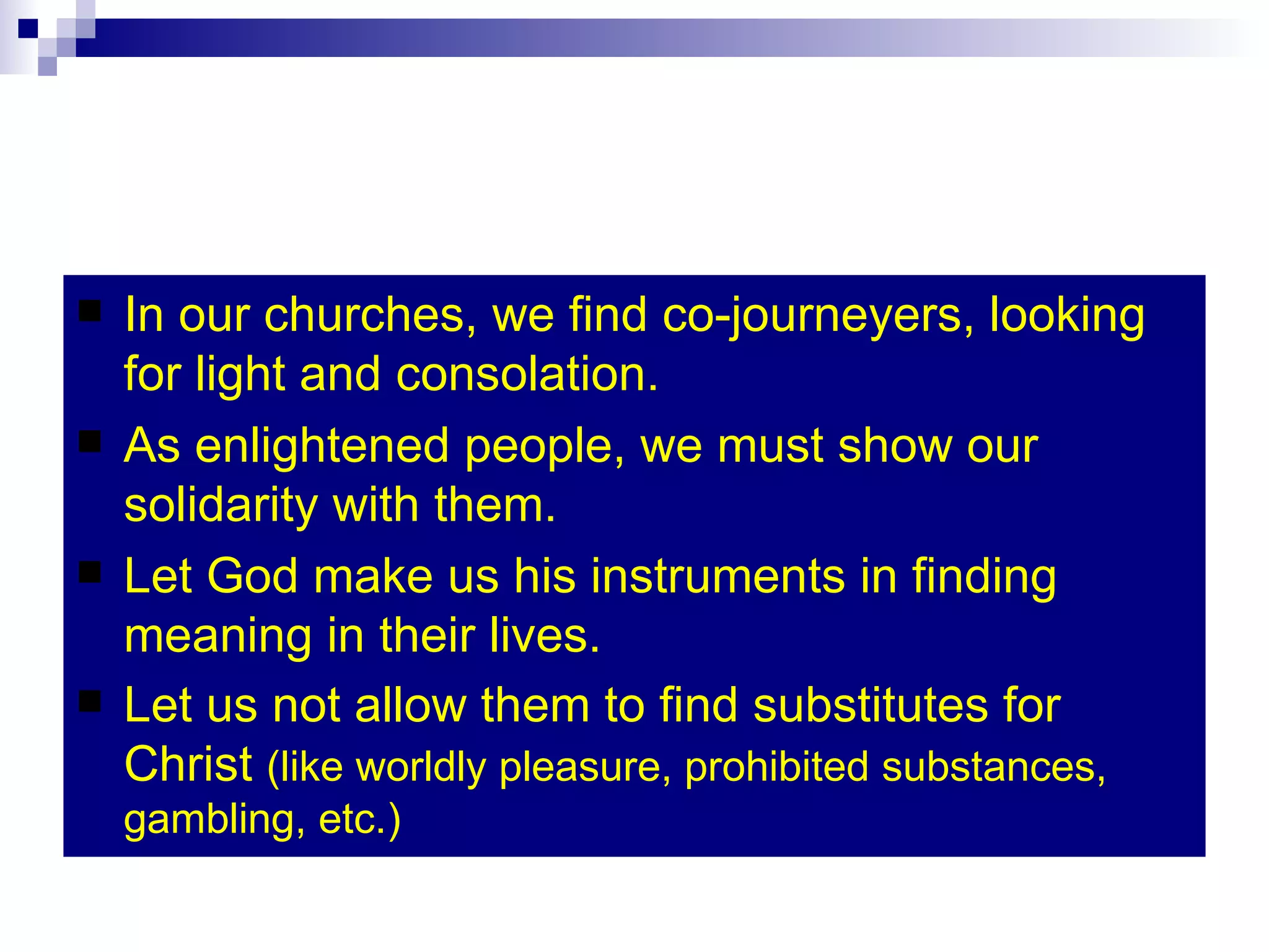 In our churches, we find co-journeyers, looking for light and consolation. As enlightened people, we must show our solidarity with them. Let God make us his instruments in finding meaning in their lives. Let us not allow them to find substitutes for Christ  (like worldly pleasure, prohibited substances, gambling, etc.) 