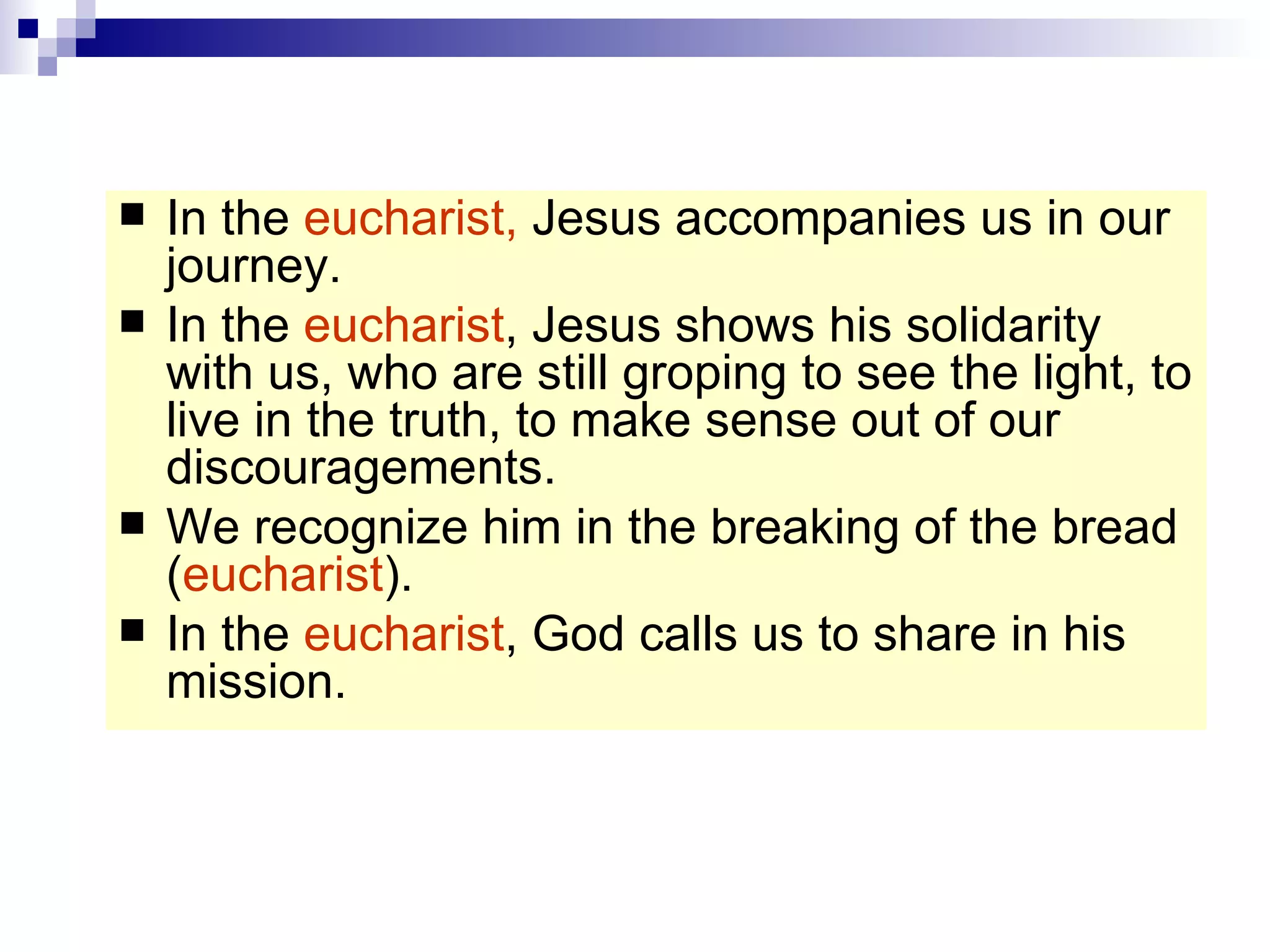 In the  eucharist,  Jesus accompanies us in our journey. In the  eucharist , Jesus shows his solidarity with us, who are still groping to see the light, to live in the truth, to make sense out of our discouragements. We recognize him in the breaking of the bread ( eucharist ). In the  eucharist , God calls us to share in his mission. 