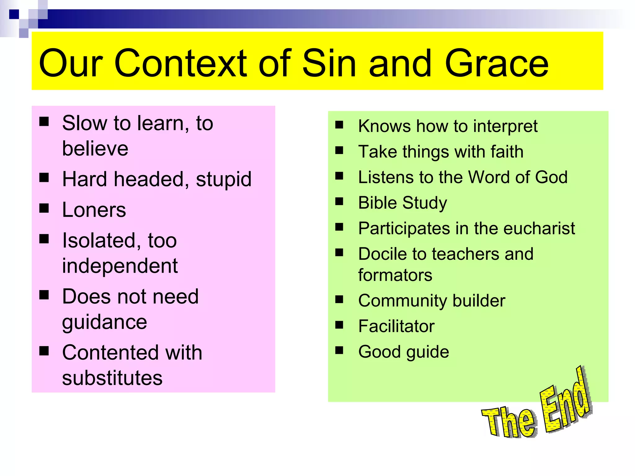 Our Context of Sin and Grace Slow to learn, to believe Hard headed, stupid Loners Isolated, too independent Does not need guidance Contented with substitutes  Knows how to interpret Take things with faith Listens to the Word of God  Bible Study Participates in the eucharist Docile to teachers and formators Community builder Facilitator Good guide The End 
