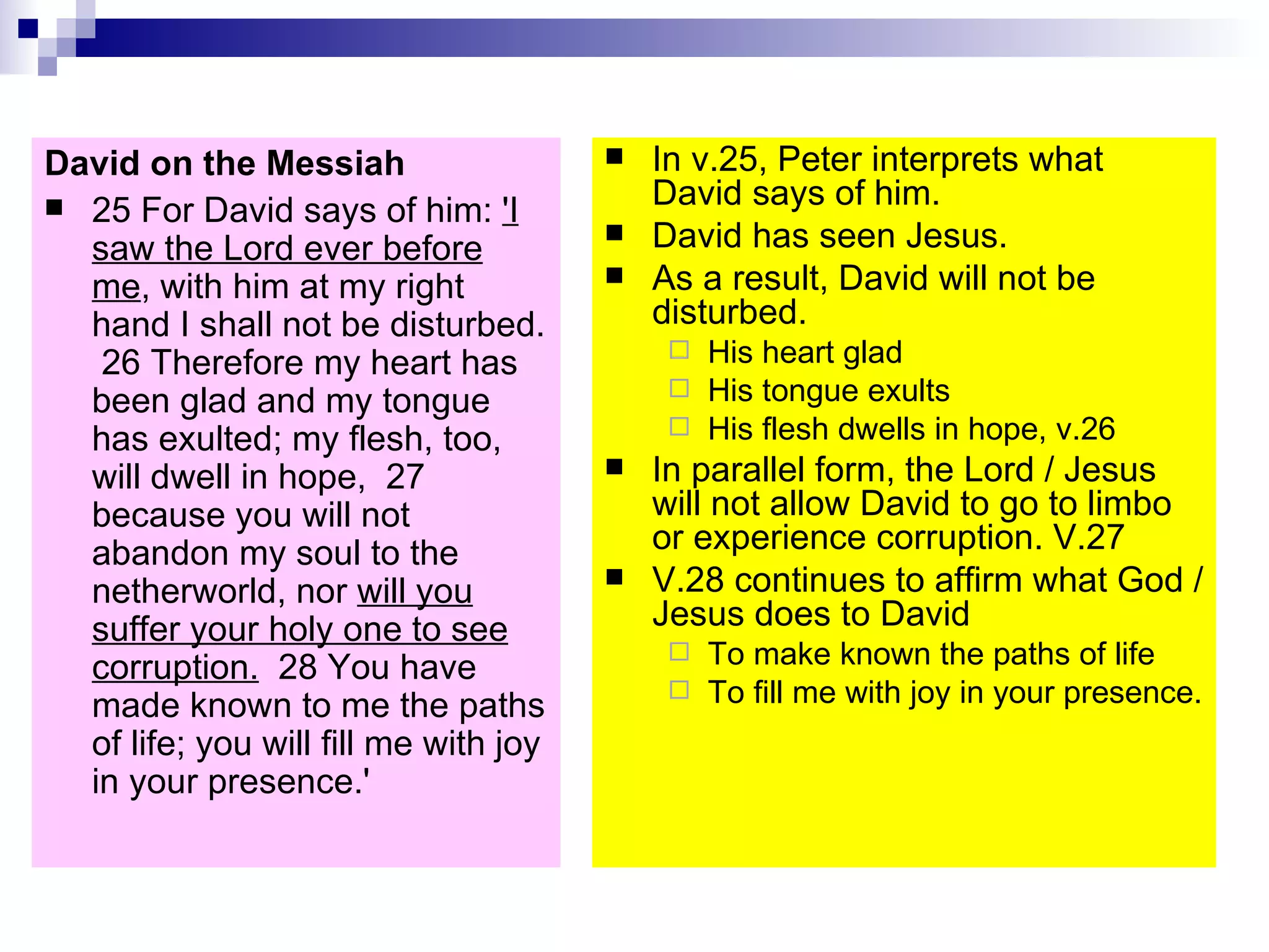 David on the Messiah 25 For David says of him:  'I saw the Lord ever before me , with him at my right hand I shall not be disturbed.  26 Therefore my heart has been glad and my tongue has exulted; my flesh, too, will dwell in hope,  27 because you will not abandon my soul to the netherworld, nor  will you suffer your holy one to see corruption.   28 You have made known to me the paths of life; you will fill me with joy in your presence.'  In v.25, Peter interprets what David says of him. David has seen Jesus. As a result, David will not be disturbed. His heart glad His tongue exults His flesh dwells in hope, v.26 In parallel form, the Lord / Jesus will not allow David to go to limbo or experience corruption. V.27 V.28 continues to affirm what God / Jesus does to David  To make known the paths of life To fill me with joy in your presence. 