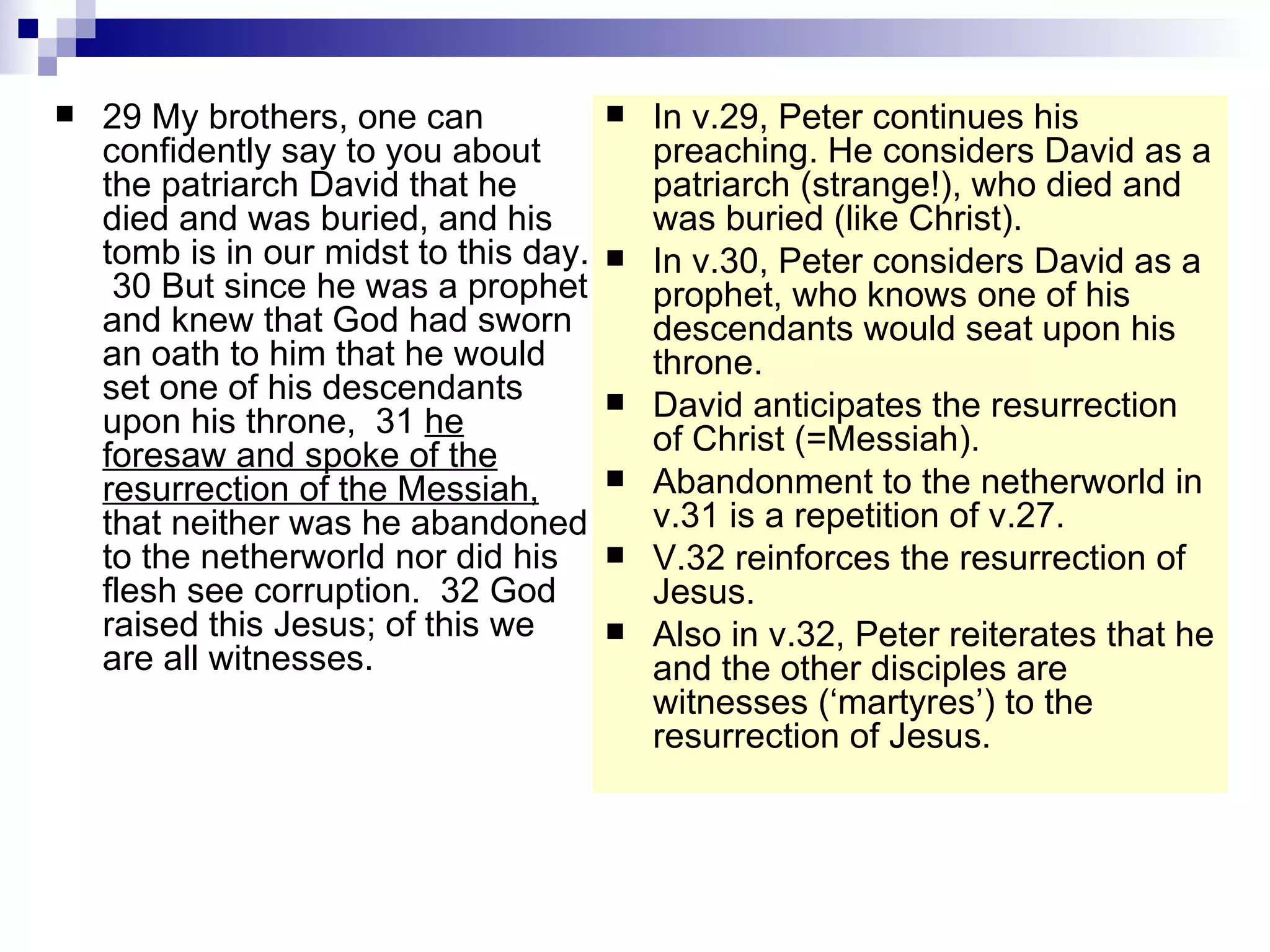 29 My brothers, one can confidently say to you about the patriarch David that he died and was buried, and his tomb is in our midst to this day.  30 But since he was a prophet and knew that God had sworn an oath to him that he would set one of his descendants upon his throne,  31  he foresaw and spoke of the resurrection of the Messiah,  that neither was he abandoned to the netherworld nor did his flesh see corruption.  32 God raised this Jesus; of this we are all witnesses.  In v.29, Peter continues his preaching. He considers David as a patriarch (strange!), who died and was buried (like Christ). In v.30, Peter considers David as a prophet, who knows one of his descendants would seat upon his throne. David anticipates the resurrection of Christ (=Messiah). Abandonment to the netherworld in v.31 is a repetition of v.27. V.32 reinforces the resurrection of Jesus. Also in v.32, Peter reiterates that he and the other disciples are witnesses (‘martyres’) to the resurrection of Jesus. 