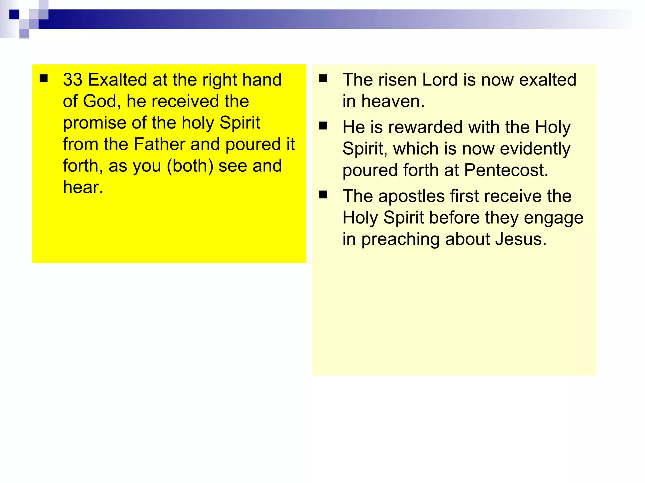 33 Exalted at the right hand of God, he received the promise of the holy Spirit from the Father and poured it forth, as you (both) see and hear.  The risen Lord is now exalted in heaven. He is rewarded with the Holy Spirit, which is now evidently poured forth at Pentecost. The apostles first receive the Holy Spirit before they engage in preaching about Jesus. 