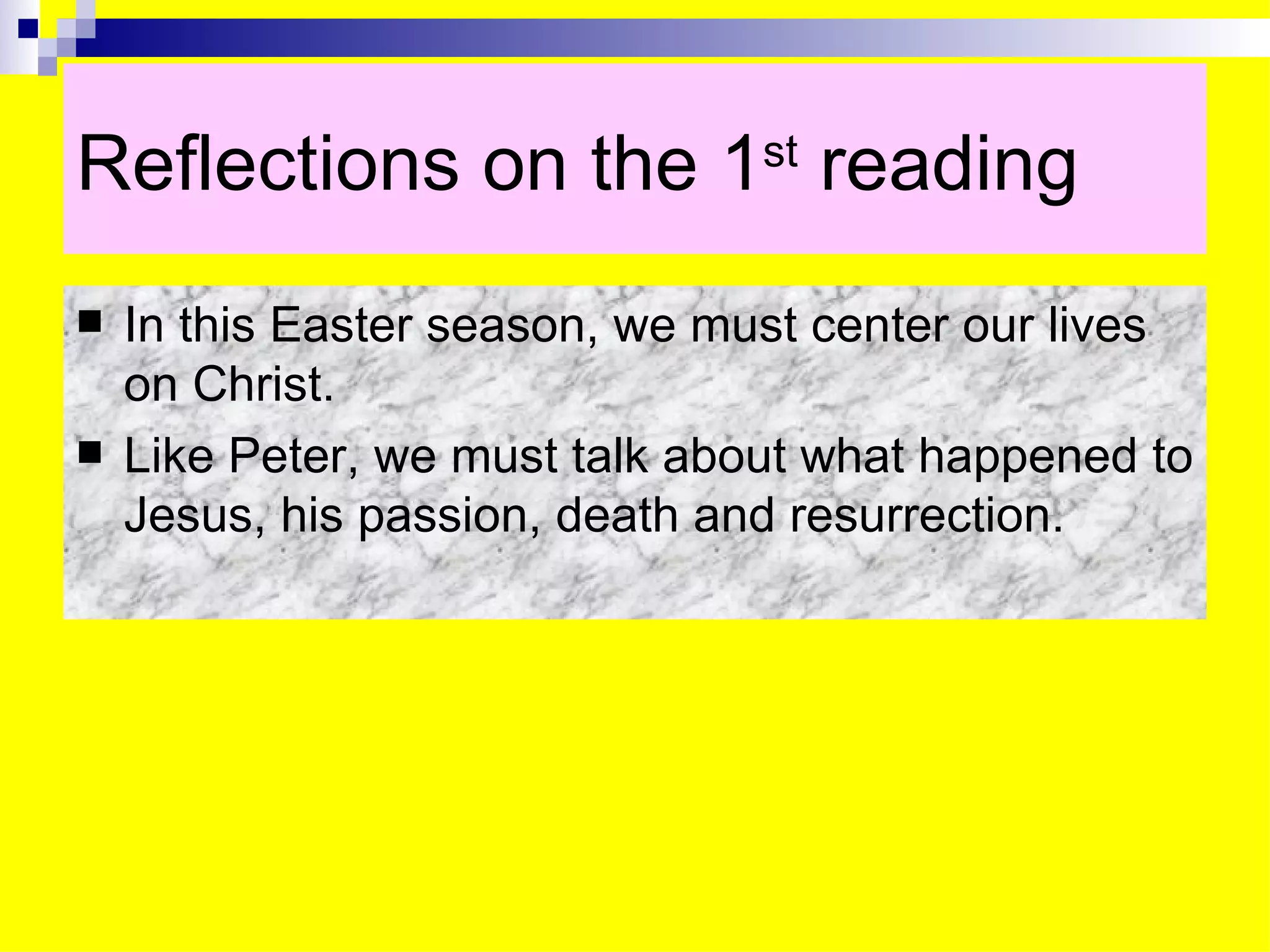 Reflections on the 1 st  reading In this Easter season, we must center our lives on Christ. Like Peter, we must talk about what happened to Jesus, his passion, death and resurrection. 