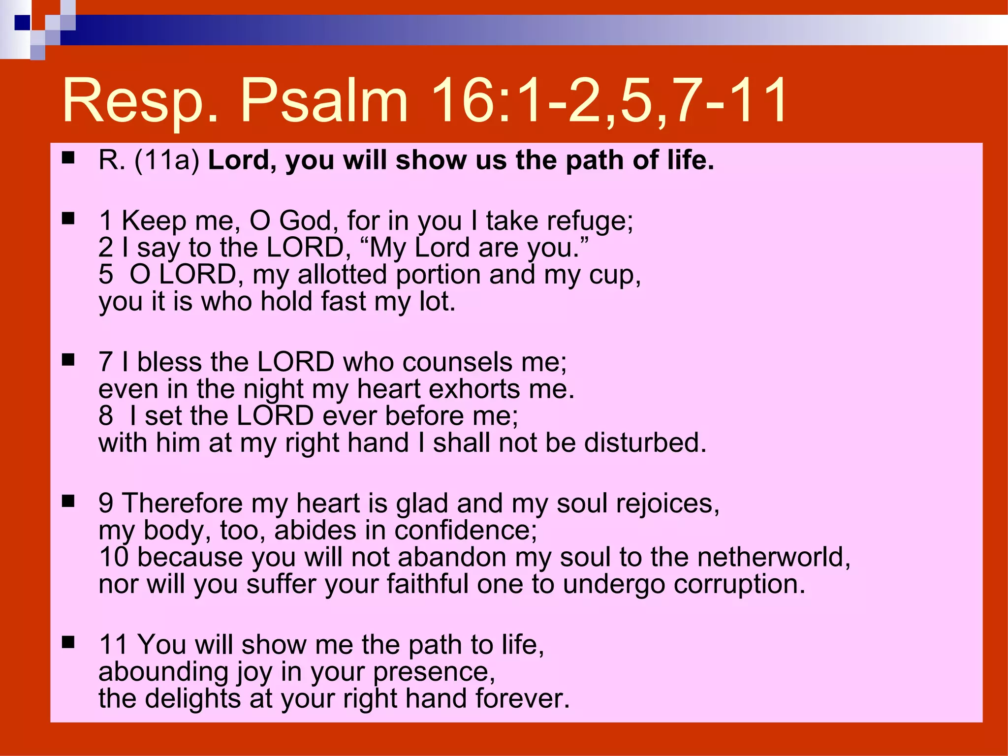 Resp. Psalm 16:1-2,5,7-11 R. (11a)  Lord, you will show us the path of life. 1 Keep me, O God, for in you I take refuge; 2 I say to the LORD, “My Lord are you.” 5  O LORD, my allotted portion and my cup, you it is who hold fast my lot. 7 I bless the LORD who counsels me; even in the night my heart exhorts me. 8  I set the LORD ever before me; with him at my right hand I shall not be disturbed. 9 Therefore my heart is glad and my soul rejoices,  my body, too, abides in confidence; 10 because you will not abandon my soul to the netherworld, nor will you suffer your faithful one to undergo corruption. 11 You will show me the path to life, abounding joy in your presence, the delights at your right hand forever. 