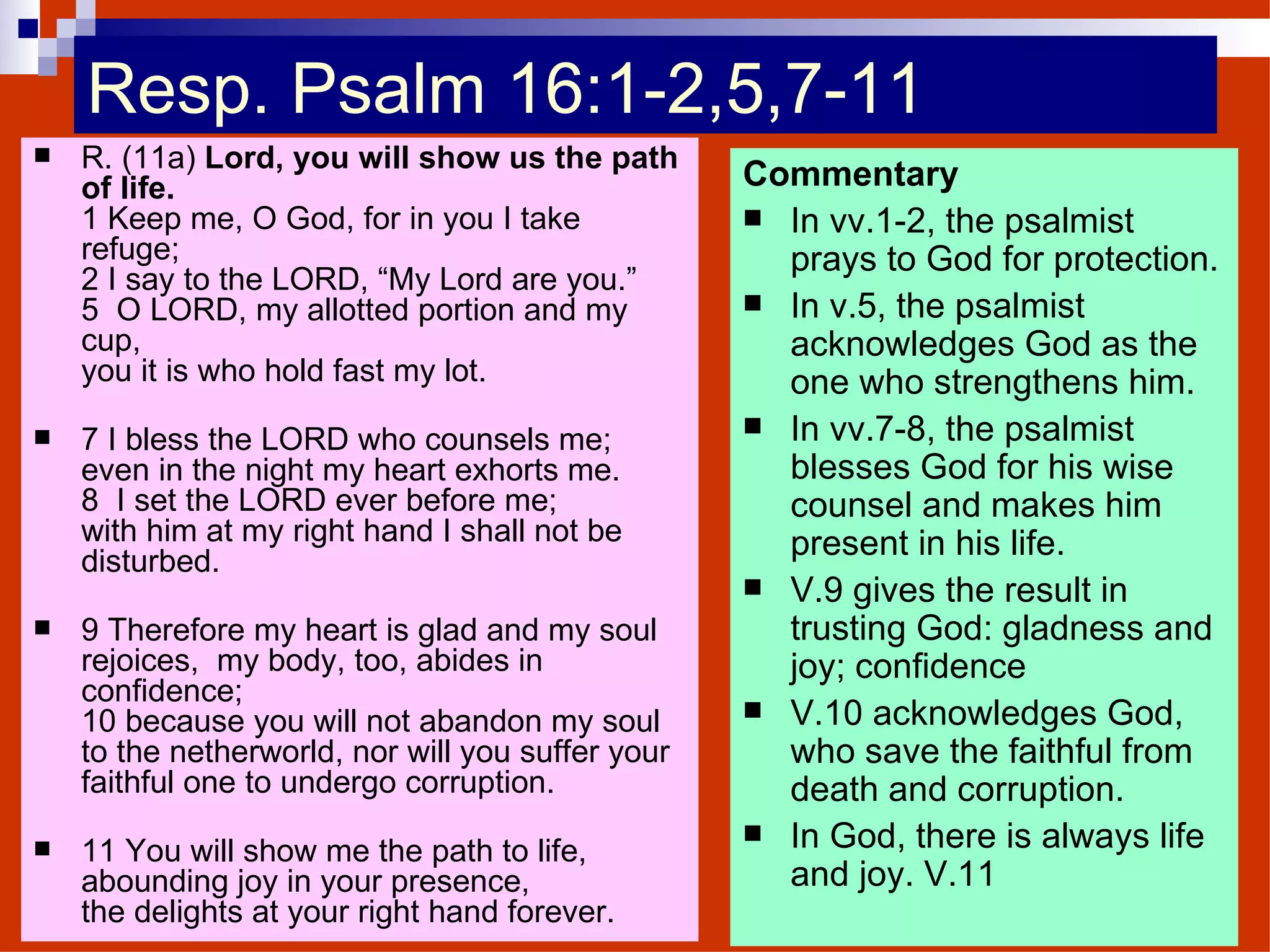 Resp. Psalm 16:1-2,5,7-11 R. (11a)  Lord, you will show us the path of life. 1 Keep me, O God, for in you I take refuge; 2 I say to the LORD, “My Lord are you.” 5  O LORD, my allotted portion and my cup, you it is who hold fast my lot. 7 I bless the LORD who counsels me; even in the night my heart exhorts me. 8  I set the LORD ever before me; with him at my right hand I shall not be disturbed. 9 Therefore my heart is glad and my soul rejoices,  my body, too, abides in confidence; 10 because you will not abandon my soul to the netherworld, nor will you suffer your faithful one to undergo corruption. 11 You will show me the path to life, abounding joy in your presence, the delights at your right hand forever. Commentary In vv.1-2, the psalmist prays to God for protection. In v.5, the psalmist acknowledges God as the one who strengthens him. In vv.7-8, the psalmist blesses God for his wise counsel and makes him present in his life. V.9 gives the result in trusting God: gladness and joy; confidence V.10 acknowledges God, who save the faithful from death and corruption. In God, there is always life and joy. V.11 