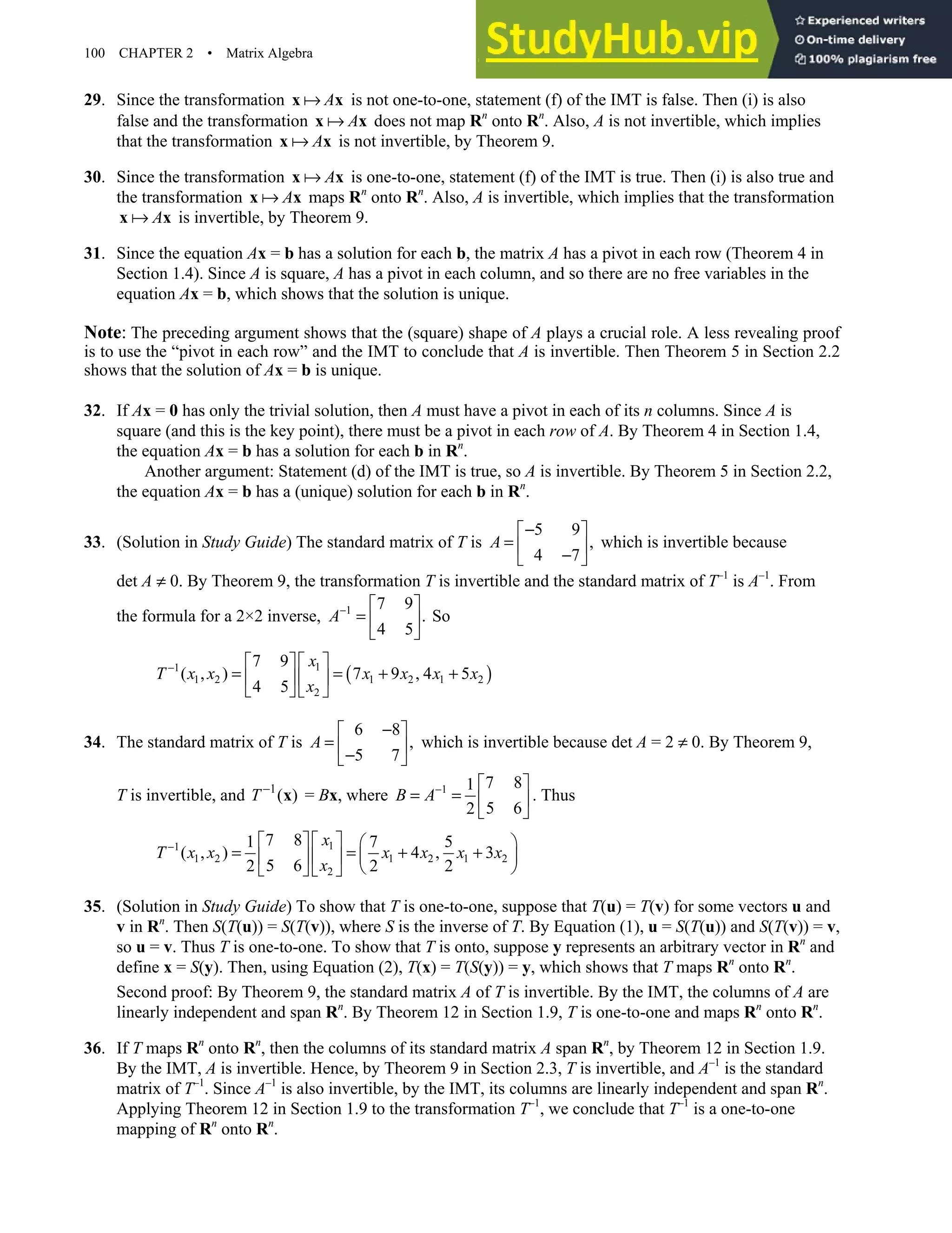 100 CHAPTER 2 • Matrix Algebra
29. Since the transformation A
x x is not one-to-one, statement (f) of the IMT is false. Then (i) is also
false and the transformation A
x x does not map Rn
onto Rn
. Also, A is not invertible, which implies
that the transformation A
x x is not invertible, by Theorem 9.
30. Since the transformation A
x x is one-to-one, statement (f) of the IMT is true. Then (i) is also true and
the transformation A
x x maps Rn
onto Rn
. Also, A is invertible, which implies that the transformation
A
x x is invertible, by Theorem 9.
31. Since the equation Ax = b has a solution for each b, the matrix A has a pivot in each row (Theorem 4 in
Section 1.4). Since A is square, A has a pivot in each column, and so there are no free variables in the
equation Ax = b, which shows that the solution is unique.
Note: The preceding argument shows that the (square) shape of A plays a crucial role. A less revealing proof
is to use the “pivot in each row” and the IMT to conclude that A is invertible. Then Theorem 5 in Section 2.2
shows that the solution of Ax = b is unique.
32. If Ax = 0 has only the trivial solution, then A must have a pivot in each of its n columns. Since A is
square (and this is the key point), there must be a pivot in each row of A. By Theorem 4 in Section 1.4,
the equation Ax = b has a solution for each b in Rn
.
Another argument: Statement (d) of the IMT is true, so A is invertible. By Theorem 5 in Section 2.2,
the equation Ax = b has a (unique) solution for each b in Rn
.
33. (Solution in Study Guide) The standard matrix of T is
5 9
,
4 7
A
−
 
=  
−
 
which is invertible because
det A ≠ 0. By Theorem 9, the transformation T is invertible and the standard matrix of T–1
is A–1
. From
the formula for a 2×2 inverse, 1 7 9
.
4 5
A−  
=  
 
So
( )
1
1
1 2 1 2 1 2
2
7 9
( , ) 7 9 , 4 5
4 5
x
T x x x x x x
x
−  
 
= = + +
 
 
   
34. The standard matrix of T is
6 8
,
5 7
A
−
 
=  
−
 
which is invertible because det A = 2 ≠ 0. By Theorem 9,
T is invertible, and 1
( )
T −
x = Bx, where 1 7 8
1
5 6
2
B A−  
= =  
 
. Thus
1
1
1 2 1 2 1 2
2
7 8
1 7 5
( , ) 4 , 3
5 6
2 2 2
x
T x x x x x x
x
−  
   
= = + +
 
 
 
 
   
35. (Solution in Study Guide) To show that T is one-to-one, suppose that T(u) = T(v) for some vectors u and
v in Rn
. Then S(T(u)) = S(T(v)), where S is the inverse of T. By Equation (1), u = S(T(u)) and S(T(v)) = v,
so u = v. Thus T is one-to-one. To show that T is onto, suppose y represents an arbitrary vector in Rn
and
define x = S(y). Then, using Equation (2), T(x) = T(S(y)) = y, which shows that T maps Rn
onto Rn
.
Second proof: By Theorem 9, the standard matrix A of T is invertible. By the IMT, the columns of A are
linearly independent and span Rn
. By Theorem 12 in Section 1.9, T is one-to-one and maps Rn
onto Rn
.
36. If T maps Rn
onto Rn
, then the columns of its standard matrix A span Rn
, by Theorem 12 in Section 1.9.
By the IMT, A is invertible. Hence, by Theorem 9 in Section 2.3, T is invertible, and A–1
is the standard
matrix of T–1
. Since A–1
is also invertible, by the IMT, its columns are linearly independent and span Rn
.
Applying Theorem 12 in Section 1.9 to the transformation T–1
, we conclude that T–1
is a one-to-one
mapping of Rn
onto Rn
.
 