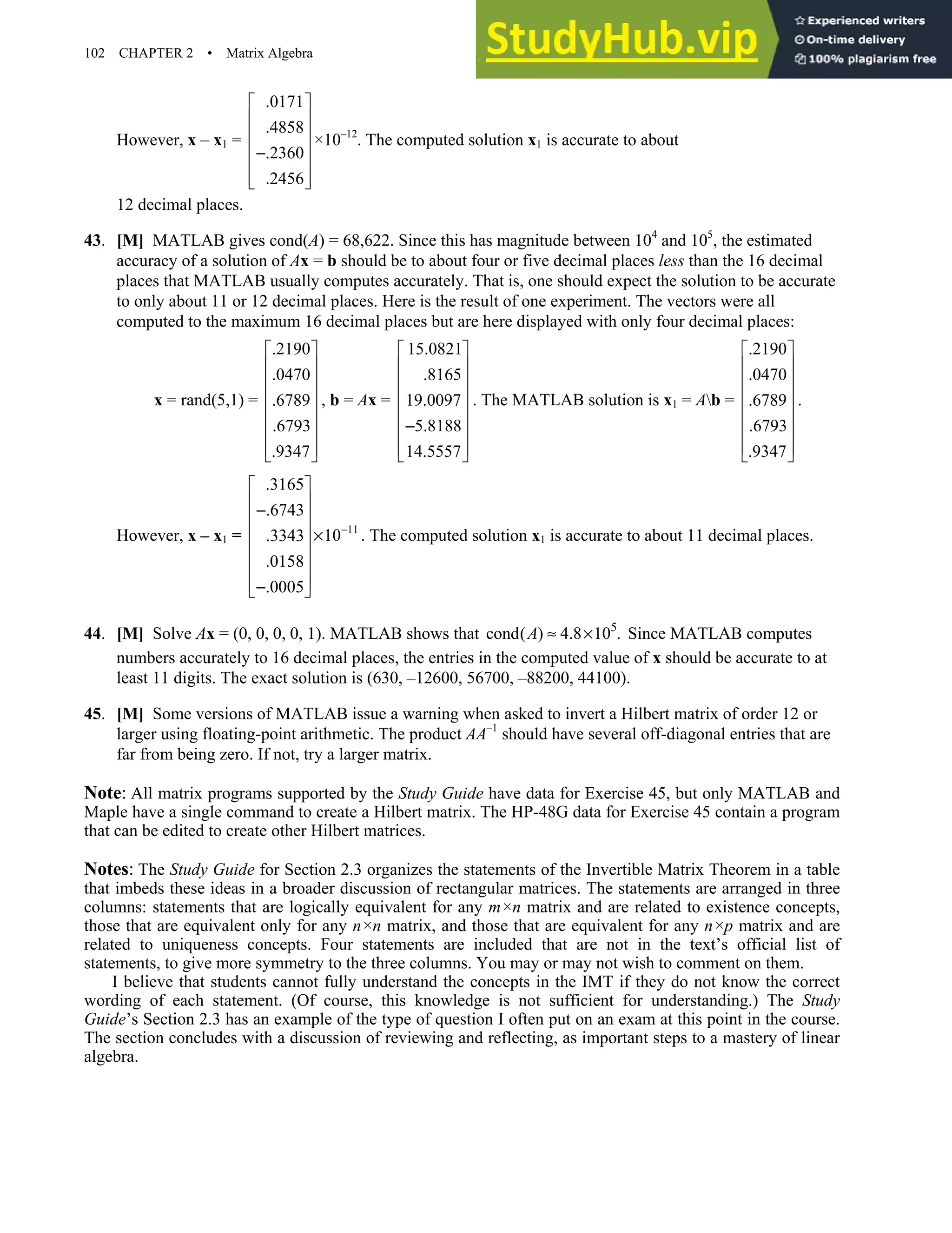 102 CHAPTER 2 • Matrix Algebra
However, x – x1 =
.0171
.4858
.2360
.2456
 
 
 
 
−
 
 
 
×10–12
. The computed solution x1 is accurate to about
12 decimal places.
43. [M] MATLAB gives cond(A) = 68,622. Since this has magnitude between 104
and 105
, the estimated
accuracy of a solution of Ax = b should be to about four or five decimal places less than the 16 decimal
places that MATLAB usually computes accurately. That is, one should expect the solution to be accurate
to only about 11 or 12 decimal places. Here is the result of one experiment. The vectors were all
computed to the maximum 16 decimal places but are here displayed with only four decimal places:
x = rand(5,1) =
.2190
.0470
.6789
.6793
.9347
 
 
 
 
 
 
 
 
, b = Ax =
15.0821
.8165
19.0097
5.8188
14.5557
 
 
 
 
 
−
 
 
 
. The MATLAB solution is x1 = Ab =
.2190
.0470
.6789
.6793
.9347
 
 
 
 
 
 
 
 
.
However, x – x1 = 11
.3165
.6743
10
.3343
.0158
.0005
−
 
 
−
 
  ×
 
 
 
−
 
. The computed solution x1 is accurate to about 11 decimal places.
44. [M] Solve Ax = (0, 0, 0, 0, 1). MATLAB shows that 5
cond( ) 4.8 10 .
A ≈ × Since MATLAB computes
numbers accurately to 16 decimal places, the entries in the computed value of x should be accurate to at
least 11 digits. The exact solution is (630, –12600, 56700, –88200, 44100).
45. [M] Some versions of MATLAB issue a warning when asked to invert a Hilbert matrix of order 12 or
larger using floating-point arithmetic. The product AA–1
should have several off-diagonal entries that are
far from being zero. If not, try a larger matrix.
Note: All matrix programs supported by the Study Guide have data for Exercise 45, but only MATLAB and
Maple have a single command to create a Hilbert matrix. The HP-48G data for Exercise 45 contain a program
that can be edited to create other Hilbert matrices.
Notes: The Study Guide for Section 2.3 organizes the statements of the Invertible Matrix Theorem in a table
that imbeds these ideas in a broader discussion of rectangular matrices. The statements are arranged in three
columns: statements that are logically equivalent for any m×n matrix and are related to existence concepts,
those that are equivalent only for any n×n matrix, and those that are equivalent for any n×p matrix and are
related to uniqueness concepts. Four statements are included that are not in the text’s official list of
statements, to give more symmetry to the three columns. You may or may not wish to comment on them.
I believe that students cannot fully understand the concepts in the IMT if they do not know the correct
wording of each statement. (Of course, this knowledge is not sufficient for understanding.) The Study
Guide’s Section 2.3 has an example of the type of question I often put on an exam at this point in the course.
The section concludes with a discussion of reviewing and reflecting, as important steps to a mastery of linear
algebra.
 