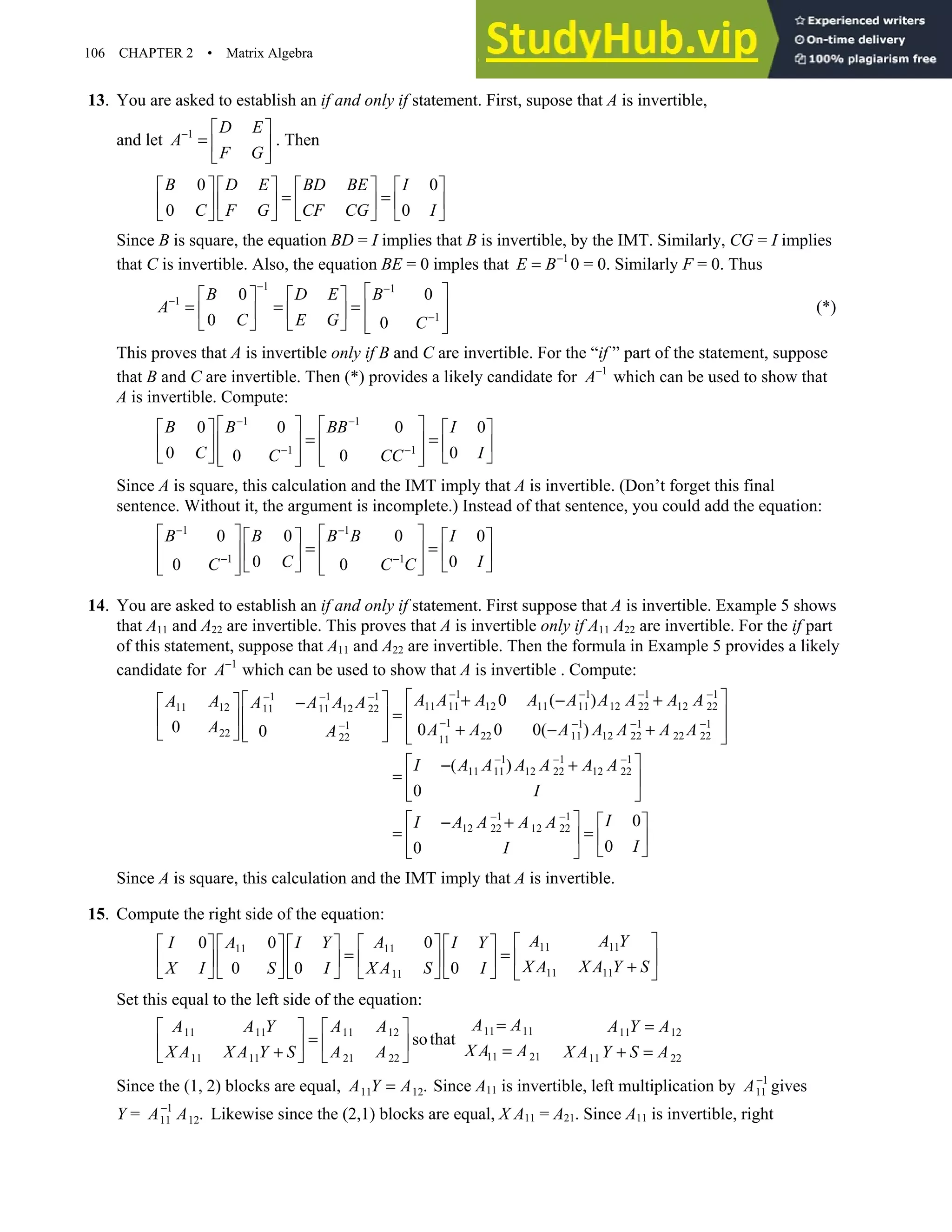 106 CHAPTER 2 • Matrix Algebra
13. You are asked to establish an if and only if statement. First, supose that A is invertible,
and let 1 D E
A
F G
−  
=  
 
. Then
0 0
0 0
B D E BD BE I
C F G CF CG I
       
= =
       
       
Since B is square, the equation BD = I implies that B is invertible, by the IMT. Similarly, CG = I implies
that C is invertible. Also, the equation BE = 0 imples that 1
E B−
= 0 = 0. Similarly F = 0. Thus
1 1
1
1
0 0
0 0
B D E B
A
C E G C
− −
−
−
 
   
= = =  
   
     
 
(*)
This proves that A is invertible only if B and C are invertible. For the “if ” part of the statement, suppose
that B and C are invertible. Then (*) provides a likely candidate for 1
A−
which can be used to show that
A is invertible. Compute:
1 1
1 1
0 0 0 0
0 0
0 0
B B BB I
C I
C CC
− −
− −
   
   
= =
   
   
   
   
   
Since A is square, this calculation and the IMT imply that A is invertible. (Don’t forget this final
sentence. Without it, the argument is incomplete.) Instead of that sentence, you could add the equation:
1 1
1 1
0 0 0 0
0 0
0 0
B B B B I
C I
C C C
− −
− −
   
   
= =
   
   
   
   
   
14. You are asked to establish an if and only if statement. First suppose that A is invertible. Example 5 shows
that A11 and A22 are invertible. This proves that A is invertible only if A11 A22 are invertible. For the if part
of this statement, suppose that A11 and A22 are invertible. Then the formula in Example 5 provides a likely
candidate for 1
A−
which can be used to show that A is invertible . Compute:
1 1 1 1
1 1 1
11 11 12 11 11 12 22 12 22
11 12 11 11 12 22
1 1 1 1
1
22 22 11 12 22 22 22
22 11
1 1 1
11 11 12 22 12 22
1 1
12 22 12 22
0 ( )
0 0 0 0( )
0
( )
0
0
A A A A A A A A A
A A A A A A
A A A A A A A A
A
I A A A A A A
I
I A A A A
I
− − − −
− − −
− − − −
−
− − −
− −
 
+ − +
 
  −
 
=
 
 
+ − +
 
 
     
 
− +
=  
 
 
− +
= 

0
0
I
I
 
=
  
 

Since A is square, this calculation and the IMT imply that A is invertible.
15. Compute the right side of the equation:
11 11
11
11
11 11
11
0
0 0
0 0 0
A A Y
A
I A I Y I Y
X A X A Y S
X A S
X I S I I
 
 
       
= =  
 
        +
       
   
Set this equal to the left side of the equation:
11 11
11 11 11 12 11 12
11 21
11 11 21 22 11 22
sothat
A A
A A Y A A A Y A
X A A
X A X A Y S A A X A Y S A
= =
   
=
    =
+ + =
   
Since the (1, 2) blocks are equal, 11 12.
A Y A
= Since A11 is invertible, left multiplication by 1
11
A−
gives
Y = 1
11 12.
A A
−
Likewise since the (2,1) blocks are equal, X A11 = A21. Since A11 is invertible, right
 