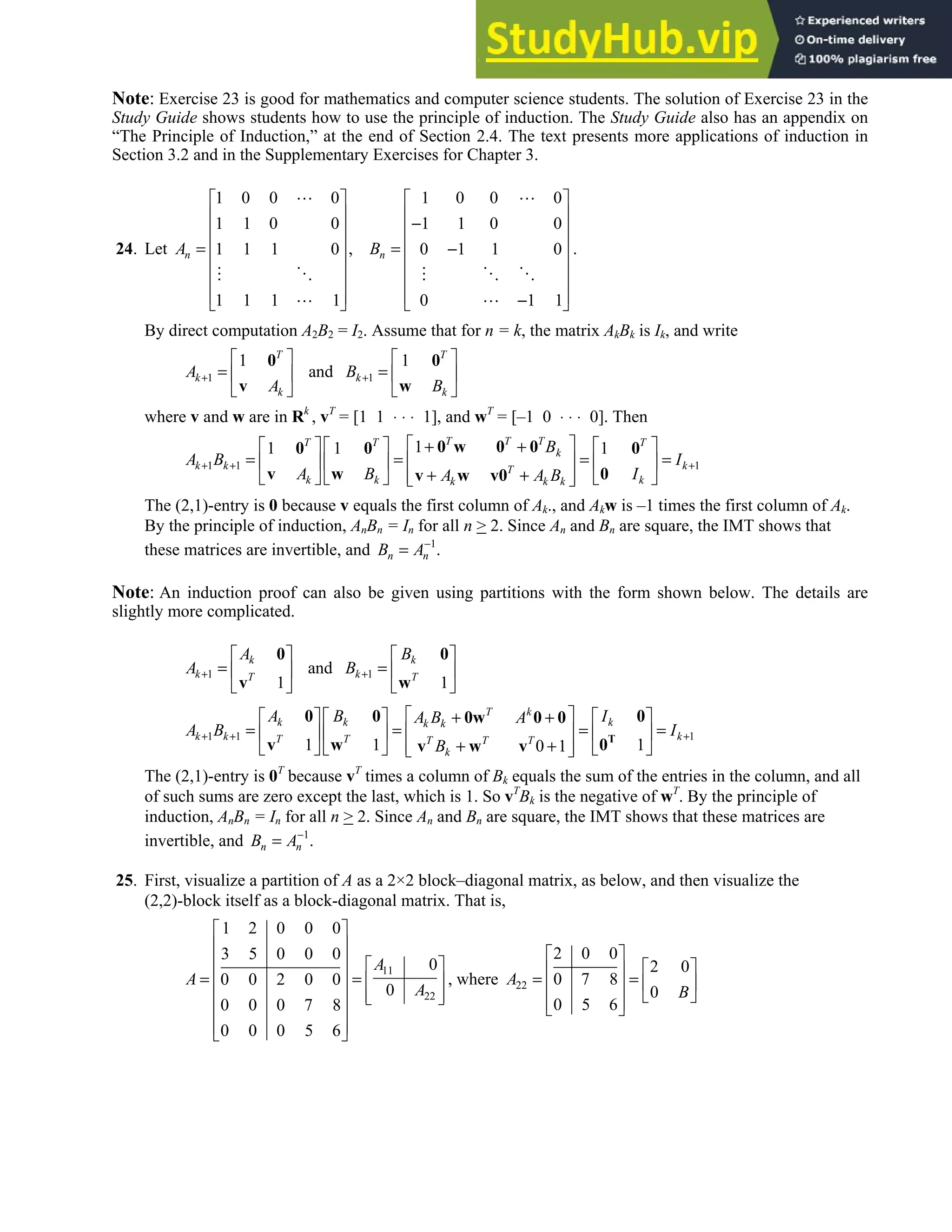 2.4 • Solutions 109
Note: Exercise 23 is good for mathematics and computer science students. The solution of Exercise 23 in the
Study Guide shows students how to use the principle of induction. The Study Guide also has an appendix on
“The Principle of Induction,” at the end of Section 2.4. The text presents more applications of induction in
Section 3.2 and in the Supplementary Exercises for Chapter 3.
24. Let
1 0 0 0 1 0 0 0
1 1 0 0 1 1 0 0
,
1 1 1 0 0 1 1 0
1 1 1 1 0 1 1
n n
A B
   
   
−
   
   
= = −
   
   
   
−
   
.
By direct computation A2B2 = I2. Assume that for n = k, the matrix AkBk is Ik, and write
1 1
1 1
and
T T
k k
k k
A B
A B
+ +
   
= =
   
   
0 0
v w
where v and w are in Rk
, vT
= [1 1 ⋅ ⋅ ⋅ 1], and wT
= [–1 0 ⋅ ⋅ ⋅ 0]. Then
1 1 1
1
1 1 1
T T T
T T T
k
k k k
T
k k k
k k k
B
A B I
A B I
A A B
+ + +
 
     
+ +
= = = =
 
     
+ +
 
     
 
0 w 0 0
0 0 0
v w 0
v w v0
The (2,1)-entry is 0 because v equals the first column of Ak., and Akw is –1 times the first column of Ak.
By the principle of induction, AnBn = In for all n  2. Since An and Bn are square, the IMT shows that
these matrices are invertible, and 1
.
n n
B A−
=
Note: An induction proof can also be given using partitions with the form shown below. The details are
slightly more complicated.
1 1
and
1 1
k k
k k
T T
A B
A B
+ +
   
= =
   
   
0 0
v w
1 1 1
1 1 1
0 1
T k
k k k
k k
k k k
T T T T T
k
A B I
A B A
A B I
B
+ + +
 
     
+ +
= = = =
 
     
+ +
 
     
 
T
0 0 0
0w 0 0
v w 0
v w v
The (2,1)-entry is 0T
because vT
times a column of Bk equals the sum of the entries in the column, and all
of such sums are zero except the last, which is 1. So vT
Bk is the negative of wT
. By the principle of
induction, AnBn = In for all n  2. Since An and Bn are square, the IMT shows that these matrices are
invertible, and 1
.
n n
B A−
=
25. First, visualize a partition of A as a 2×2 block–diagonal matrix, as below, and then visualize the
(2,2)-block itself as a block-diagonal matrix. That is,
11
22
1 2 0 0 0
3 5 0 0 0
0
0 0 2 0 0
0
0 0 0 7 8
0 0 0 5 6
A
A
A
 
 
   
 
= =  
   
 
 
 
 
, where 22
2 0 0
2 0
0 7 8
0
0 5 6
A
B
 
 
 
= =  
 
 
 
 
 