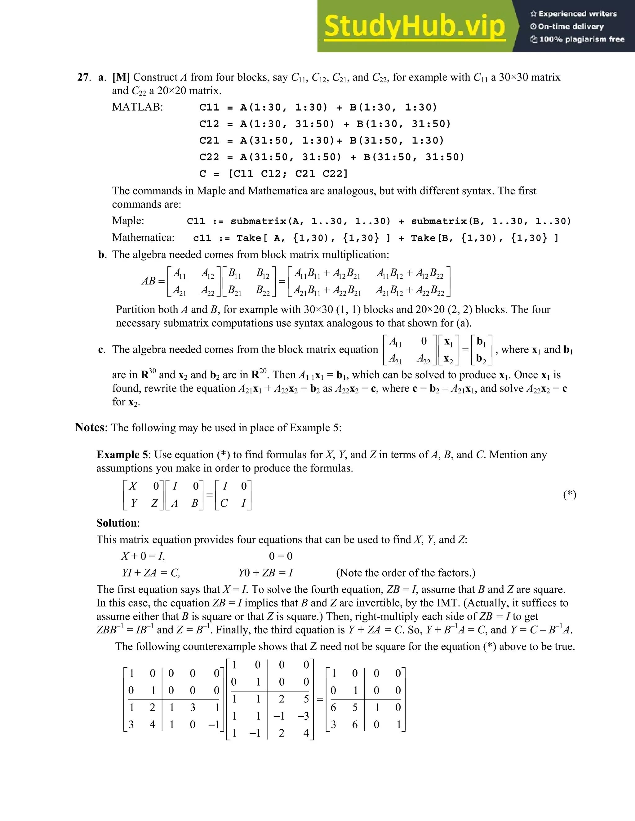 2.4 • Solutions 111
27. a. [M] Construct A from four blocks, say C11, C12, C21, and C22, for example with C11 a 30×30 matrix
and C22 a 20×20 matrix.
MATLAB: C11 = A(1:30, 1:30) + B(1:30, 1:30)
C12 = A(1:30, 31:50) + B(1:30, 31:50)
C21 = A(31:50, 1:30)+ B(31:50, 1:30)
C22 = A(31:50, 31:50) + B(31:50, 31:50)
C = [C11 C12; C21 C22]
The commands in Maple and Mathematica are analogous, but with different syntax. The first
commands are:
Maple: C11 := submatrix(A, 1..30, 1..30) + submatrix(B, 1..30, 1..30)
Mathematica: c11 := Take[ A, {1,30), {1,30} ] + Take[B, {1,30), {1,30} ]
b. The algebra needed comes from block matrix multiplication:
11 12 11 12 11 11 12 21 11 12 12 22
21 22 21 22 21 11 22 21 21 12 22 22
A A B B A B A B A B A B
AB
A A B B A B A B A B A B
+ +
     
= =
     
+ +
     
Partition both A and B, for example with 30×30 (1, 1) blocks and 20×20 (2, 2) blocks. The four
necessary submatrix computations use syntax analogous to that shown for (a).
c. The algebra needed comes from the block matrix equation 11 1 1
21 22 2 2
0
A
A A
     
=
     
     
x b
x b
, where x1 and b1
are in R30
and x2 and b2 are in R20
. Then A1 1x1 = b1, which can be solved to produce x1. Once x1 is
found, rewrite the equation A21x1 + A22x2 = b2 as A22x2 = c, where c = b2 – A21x1, and solve A22x2 = c
for x2.
Notes: The following may be used in place of Example 5:
Example 5: Use equation (*) to find formulas for X, Y, and Z in terms of A, B, and C. Mention any
assumptions you make in order to produce the formulas.
0 0 0
X I I
Y Z A B C I
     
=
     
     
(*)
Solution:
This matrix equation provides four equations that can be used to find X, Y, and Z:
X + 0 = I, 0 = 0
YI + ZA = C, Y0 + ZB = I (Note the order of the factors.)
The first equation says that X = I. To solve the fourth equation, ZB = I, assume that B and Z are square.
In this case, the equation ZB = I implies that B and Z are invertible, by the IMT. (Actually, it suffices to
assume either that B is square or that Z is square.) Then, right-multiply each side of ZB = I to get
ZBB–1
= IB–1
and Z = B–1
. Finally, the third equation is Y + ZA = C. So, Y + B–1
A = C, and Y = C – B–1
A.
The following counterexample shows that Z need not be square for the equation (*) above to be true.
1 0 0 0
1 0 0 0 0 1 0 0 0
0 1 0 0
0 1 0 0 0 0 1 0 0
1 1 2 5
1 2 1 3 1 6 5 1 0
1 1 1 3
3 4 1 0 1 3 6 0 1
1 1 2 4
 
   
 
   
 
   
  =
   
 
− −
   
 
−
   
   
 
−
 
 