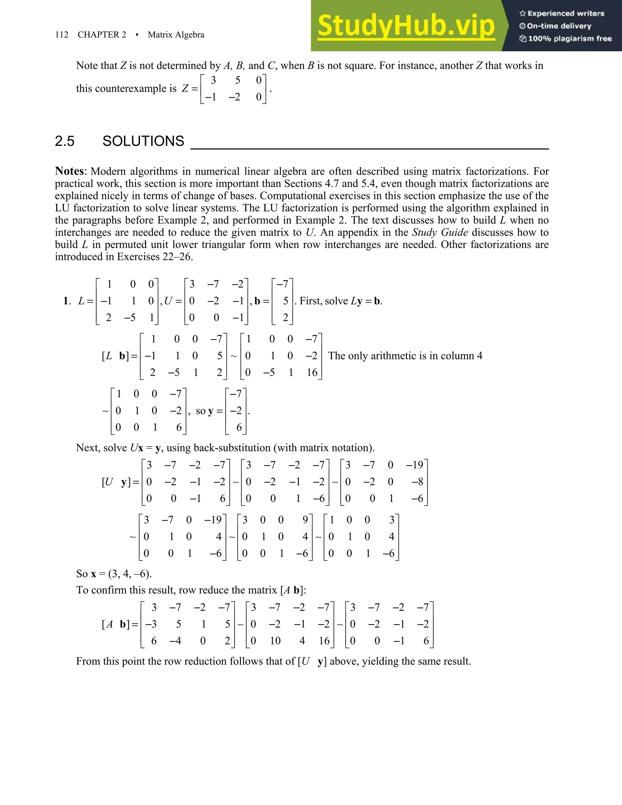 112 CHAPTER 2 • Matrix Algebra
Note that Z is not determined by A, B, and C, when B is not square. For instance, another Z that works in
this counterexample is
3 5 0
1 2 0
Z
 
=  
− −
 
.
2.5 SOLUTIONS
Notes: Modern algorithms in numerical linear algebra are often described using matrix factorizations. For
practical work, this section is more important than Sections 4.7 and 5.4, even though matrix factorizations are
explained nicely in terms of change of bases. Computational exercises in this section emphasize the use of the
LU factorization to solve linear systems. The LU factorization is performed using the algorithm explained in
the paragraphs before Example 2, and performed in Example 2. The text discusses how to build L when no
interchanges are needed to reduce the given matrix to U. An appendix in the Study Guide discusses how to
build L in permuted unit lower triangular form when row interchanges are needed. Other factorizations are
introduced in Exercises 22–26.
1.
1 0 0 3 7 2 7
1 1 0 , 0 2 1 , 5 . First, solve .
2 5 1 0 0 1 2
L U L
− − −
     
     
= − = − − = =
     
     
− −
     
b y b
1 0 0 7 1 0 0 7
[ ] 1 1 0 5 ~ 0 1 0 2
2 5 1 2 0 5 1 16
L
− −
   
   
= − −
   
   
− −
   
b The only arithmetic is in column 4
1 0 0 7 7
0 1 0 2 , so 2 .
0 0 1 6 6
− −
   
   
∼ − = −
   
   
   
y
Next, solve Ux = y, using back-substitution (with matrix notation).
3 7 2 7 3 7 2 7 3 7 0 19
[ ] 0 2 1 2 0 2 1 2 0 2 0 8
0 0 1 6 0 0 1 6 0 0 1 6
U
− − − − − − − −
     
     
= − − − ∼ − − − ∼ − −
     
     
− − −
     
y
3 7 0 19 3 0 0 9 1 0 0 3
~ 0 1 0 4 0 1 0 4 0 1 0 4
0 0 1 6 0 0 1 6 0 0 1 6
− −
     
     
∼ ∼
     
     
− − −
     
So x = (3, 4, –6).
To confirm this result, row reduce the matrix [A b]:
3 7 2 7 3 7 2 7 3 7 2 7
[ ] 3 5 1 5 0 2 1 2 0 2 1 2
6 4 0 2 0 10 4 16 0 0 1 6
A
− − − − − − − − −
     
     
= − ∼ − − − ∼ − − −
     
     
− −
     
b
From this point the row reduction follows that of [U y] above, yielding the same result.
 