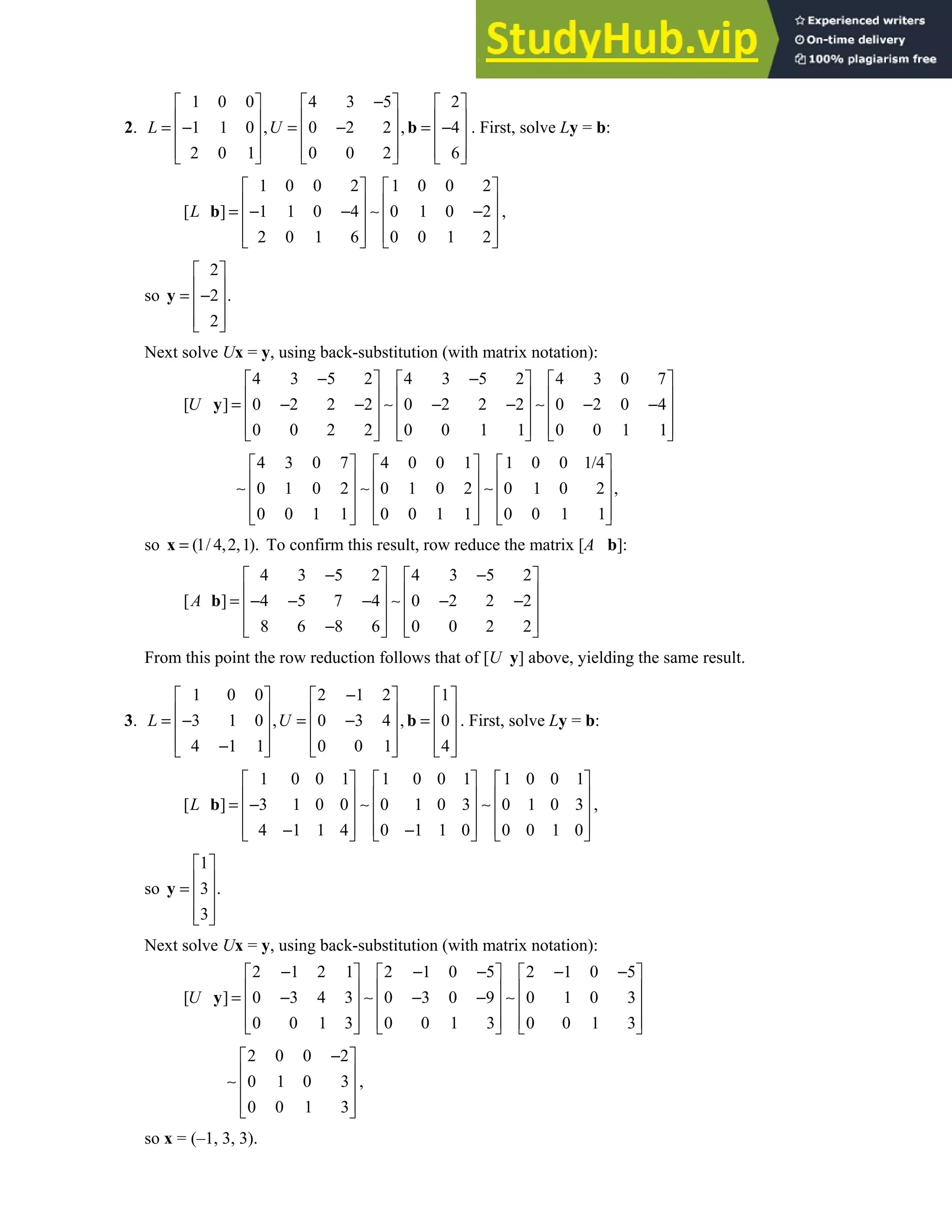 2.5 • Solutions 113
2.
1 0 0 4 3 5 2
1 1 0 , 0 2 2 , 4
2 0 1 0 0 2 6
L U
−
     
     
= − = − = −
     
     
     
b . First, solve Ly = b:
1 0 0 2 1 0 0 2
[ ] 1 1 0 4 0 1 0 2 ,
2 0 1 6 0 0 1 2
L
   
   
= − − ∼ −
   
   
   
b
so
2
2 .
2
 
 
= −
 
 
 
y
Next solve Ux = y, using back-substitution (with matrix notation):
4 3 5 2 4 3 5 2 4 3 0 7
[ ] 0 2 2 2 0 2 2 2 0 2 0 4
0 0 2 2 0 0 1 1 0 0 1 1
U
− −
     
     
= − − ∼ − − ∼ − −
     
     
     
y
4 3 0 7 4 0 0 1 1 0 0 1/4
0 1 0 2 0 1 0 2 0 1 0 2 ,
0 0 1 1 0 0 1 1 0 0 1 1
     
     
∼ ∼ ∼
     
     
     
so (1/ 4,2,1).
=
x To confirm this result, row reduce the matrix [A b]:
4 3 5 2 4 3 5 2
[ ] 4 5 7 4 0 2 2 2
8 6 8 6 0 0 2 2
A
− −
   
   
= − − − ∼ − −
   
   
−
   
b
From this point the row reduction follows that of [U y] above, yielding the same result.
3.
1 0 0 2 1 2 1
3 1 0 , 0 3 4 , 0
4 1 1 0 0 1 4
L U
−
     
     
= − = − =
     
     
−
     
b . First, solve Ly = b:
1 0 0 1 1 0 0 1 1 0 0 1
[ ] 3 1 0 0 0 1 0 3 0 1 0 3 ,
4 1 1 4 0 1 1 0 0 0 1 0
L
     
     
= − ∼ ∼
     
     
− −
     
b
so
1
3 .
3
 
 
=  
 
 
y
Next solve Ux = y, using back-substitution (with matrix notation):
2 1 2 1 2 1 0 5 2 1 0 5
[ ] 0 3 4 3 0 3 0 9 0 1 0 3
0 0 1 3 0 0 1 3 0 0 1 3
U
− − − − −
     
     
= − ∼ − − ∼
     
     
     
y
2 0 0 2
0 1 0 3 ,
0 0 1 3
−
 
 
∼  
 
 
so x = (–1, 3, 3).
 