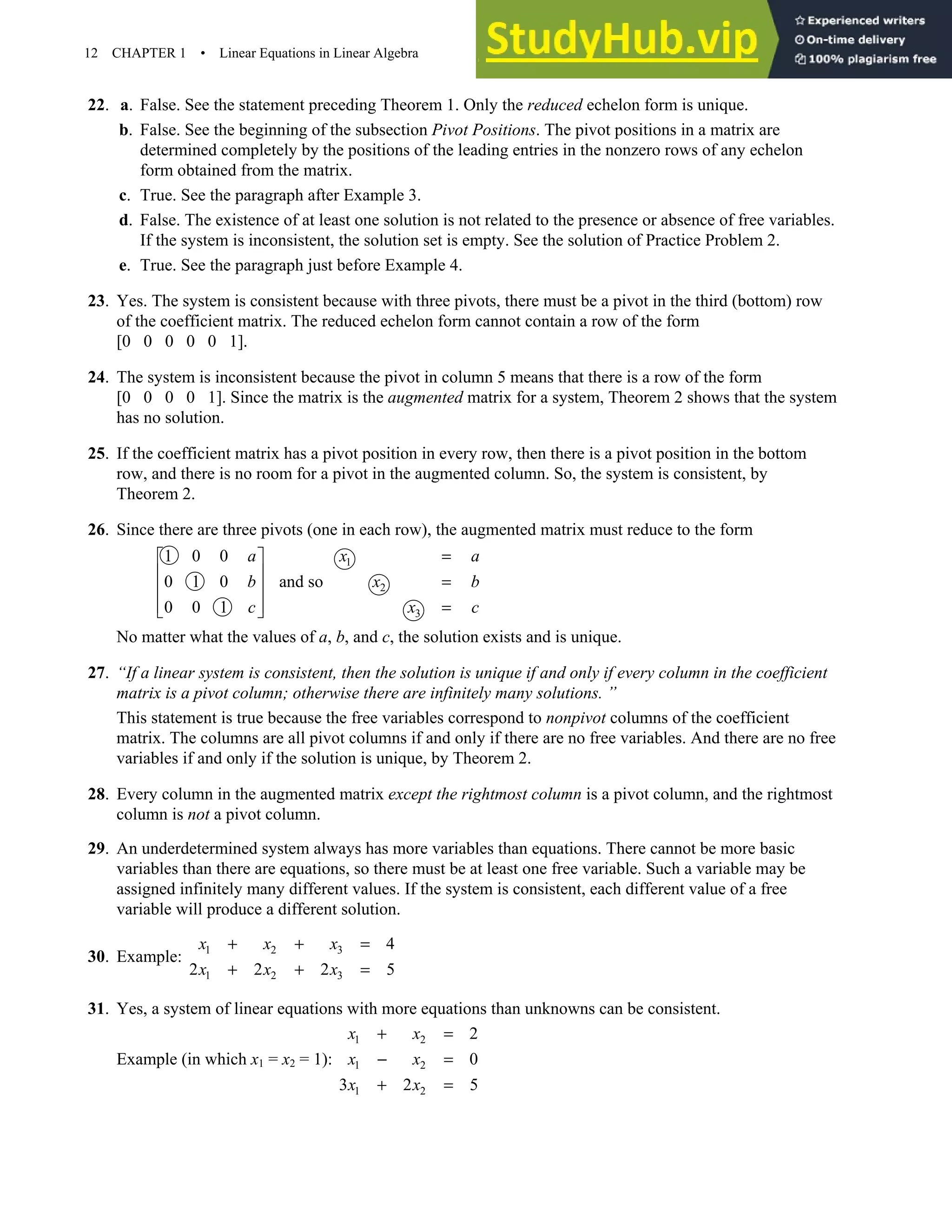12 CHAPTER 1 • Linear Equations in Linear Algebra
22. a. False. See the statement preceding Theorem 1. Only the reduced echelon form is unique.
b. False. See the beginning of the subsection Pivot Positions. The pivot positions in a matrix are
determined completely by the positions of the leading entries in the nonzero rows of any echelon
form obtained from the matrix.
c. True. See the paragraph after Example 3.
d. False. The existence of at least one solution is not related to the presence or absence of free variables.
If the system is inconsistent, the solution set is empty. See the solution of Practice Problem 2.
e. True. See the paragraph just before Example 4.
23. Yes. The system is consistent because with three pivots, there must be a pivot in the third (bottom) row
of the coefficient matrix. The reduced echelon form cannot contain a row of the form
[0 0 0 0 0 1].
24. The system is inconsistent because the pivot in column 5 means that there is a row of the form
[0 0 0 0 1]. Since the matrix is the augmented matrix for a system, Theorem 2 shows that the system
has no solution.
25. If the coefficient matrix has a pivot position in every row, then there is a pivot position in the bottom
row, and there is no room for a pivot in the augmented column. So, the system is consistent, by
Theorem 2.
26. Since there are three pivots (one in each row), the augmented matrix must reduce to the form
1
2
3
1 0 0
0 1 0 and so
0 0 1
a x a
b x b
c x c
=
 
  =
 
  =
 
No matter what the values of a, b, and c, the solution exists and is unique.
27. “If a linear system is consistent, then the solution is unique if and only if every column in the coefficient
matrix is a pivot column; otherwise there are infinitely many solutions. ”
This statement is true because the free variables correspond to nonpivot columns of the coefficient
matrix. The columns are all pivot columns if and only if there are no free variables. And there are no free
variables if and only if the solution is unique, by Theorem 2.
28. Every column in the augmented matrix except the rightmost column is a pivot column, and the rightmost
column is not a pivot column.
29. An underdetermined system always has more variables than equations. There cannot be more basic
variables than there are equations, so there must be at least one free variable. Such a variable may be
assigned infinitely many different values. If the system is consistent, each different value of a free
variable will produce a different solution.
30. Example: 1 2 3
1 2 3
4
2 2 2 5
x x x
x x x
+ + =
+ + =
31. Yes, a system of linear equations with more equations than unknowns can be consistent.
Example (in which x1 = x2 = 1):
1 2
1 2
1 2
2
0
3 2 5
x x
x x
x x
+ =
− =
+ =
 