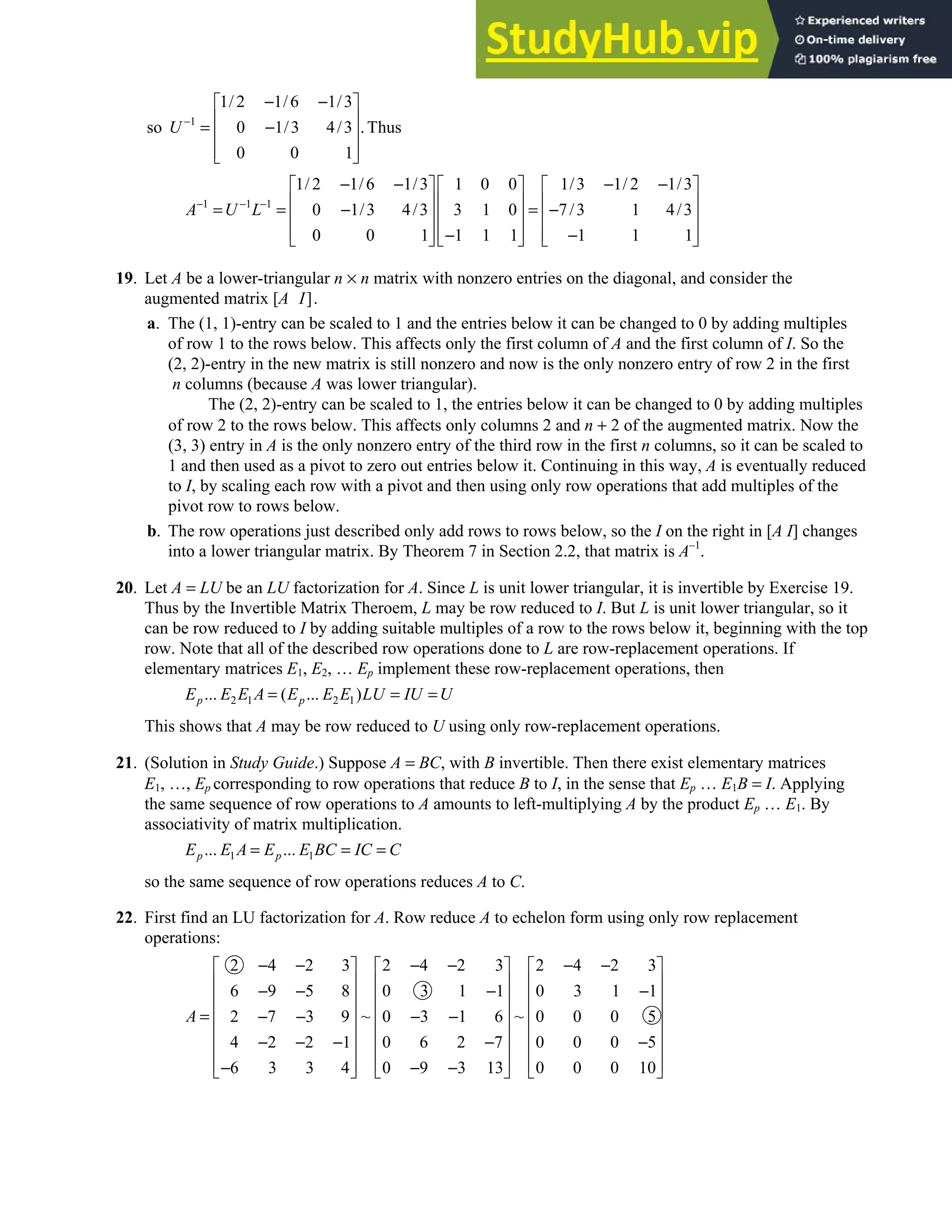 2.5 • Solutions 121
1
1/ 2 1/6 1/3
so 0 1/3 4/3 .Thus
0 0 1
U −
− −
 
 
= −
 
 
 
1 1 1
1/ 2 1/6 1/3 1 0 0 1/3 1/ 2 1/3
0 1/3 4/3 3 1 0 7/3 1 4/3
0 0 1 1 1 1 1 1 1
A U L
− − −
− − − −
     
     
= = − = −
     
     
− −
     
19. Let A be a lower-triangular n × n matrix with nonzero entries on the diagonal, and consider the
augmented matrix [A I].
a. The (1, 1)-entry can be scaled to 1 and the entries below it can be changed to 0 by adding multiples
of row 1 to the rows below. This affects only the first column of A and the first column of I. So the
(2, 2)-entry in the new matrix is still nonzero and now is the only nonzero entry of row 2 in the first
n columns (because A was lower triangular).
The (2, 2)-entry can be scaled to 1, the entries below it can be changed to 0 by adding multiples
of row 2 to the rows below. This affects only columns 2 and n + 2 of the augmented matrix. Now the
(3, 3) entry in A is the only nonzero entry of the third row in the first n columns, so it can be scaled to
1 and then used as a pivot to zero out entries below it. Continuing in this way, A is eventually reduced
to I, by scaling each row with a pivot and then using only row operations that add multiples of the
pivot row to rows below.
b. The row operations just described only add rows to rows below, so the I on the right in [A I] changes
into a lower triangular matrix. By Theorem 7 in Section 2.2, that matrix is A–1
.
20. Let A = LU be an LU factorization for A. Since L is unit lower triangular, it is invertible by Exercise 19.
Thus by the Invertible Matrix Theroem, L may be row reduced to I. But L is unit lower triangular, so it
can be row reduced to I by adding suitable multiples of a row to the rows below it, beginning with the top
row. Note that all of the described row operations done to L are row-replacement operations. If
elementary matrices E1, E2, … Ep implement these row-replacement operations, then
2 1 2 1
... ( ... )
p p
E E E A E E E LU IU U
= = =
This shows that A may be row reduced to U using only row-replacement operations.
21. (Solution in Study Guide.) Suppose A = BC, with B invertible. Then there exist elementary matrices
E1, …, Ep corresponding to row operations that reduce B to I, in the sense that Ep … E1B = I. Applying
the same sequence of row operations to A amounts to left-multiplying A by the product Ep … E1. By
associativity of matrix multiplication.
1 1
... ...
p p
E E A E E BC IC C
= = =
so the same sequence of row operations reduces A to C.
22. First find an LU factorization for A. Row reduce A to echelon form using only row replacement
operations:
2 4 2 3 2 4 2 3 2 4 2 3
6 9 5 8 0 3 1 1 0 3 1 1
~ ~
2 7 3 9 0 3 1 6 0 0 0 5
4 2 2 1 0 6 2 7 0 0 0 5
6 3 3 4 0 9 3 13 0 0 0 10
A
− − − − − −
     
     
− − − −
     
     
= − − − −
     
− − − − −
     
     
− − −
     
 
