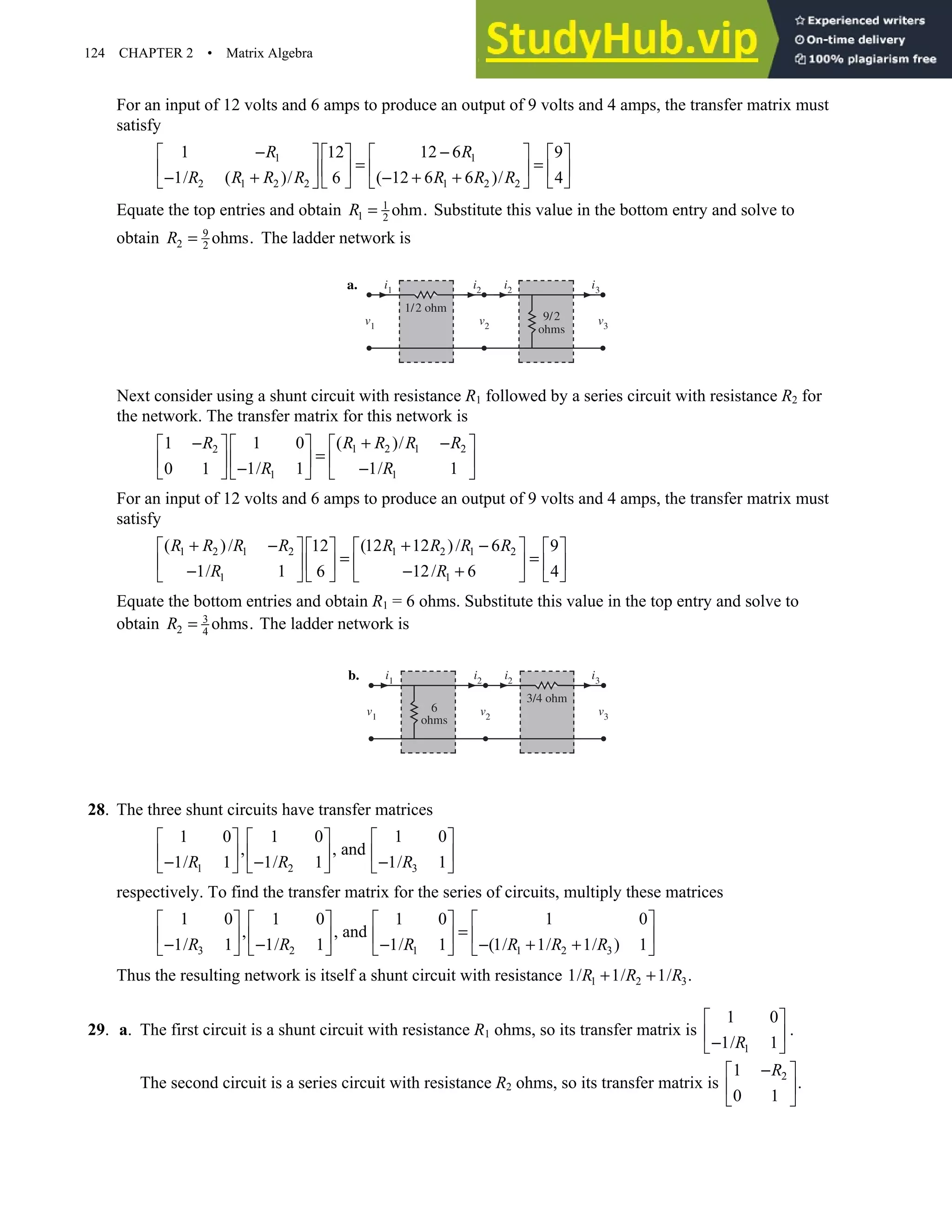 124 CHAPTER 2 • Matrix Algebra
For an input of 12 volts and 6 amps to produce an output of 9 volts and 4 amps, the transfer matrix must
satisfy
1 1
2 1 2 2 1 2 2
1 12 6
12 9
1/ ( )/ ( 12 6 6 )/
6 4
R R
R R R R R R R
− −
   
   
= =
   
   
− + − + +
   
   
Equate the top entries and obtain 1
1 2
ohm.
R = Substitute this value in the bottom entry and solve to
obtain 9
2 2
ohms.
R = The ladder network is
a. i2
i1 i2 i3
v3
v2
v1
1/2 ohm
9/2
ohms
Next consider using a shunt circuit with resistance R1 followed by a series circuit with resistance R2 for
the network. The transfer matrix for this network is
1 2 1 2
2
1 1
1 0 ( )/
1
1/ 1 1/ 1
0 1
R R R R
R
R R
+ −
−    
 
=
   
  − −
     
For an input of 12 volts and 6 amps to produce an output of 9 volts and 4 amps, the transfer matrix must
satisfy
1 2 1 2 1 2 1 2
1 1
( )/ (12 12 )/ 6
12 9
1/ 1 12/ 6
6 4
R R R R R R R R
R R
+ − + −
   
   
= =
   
   
− − +
   
   
Equate the bottom entries and obtain R1 = 6 ohms. Substitute this value in the top entry and solve to
obtain 3
2 4
ohms.
R = The ladder network is
b. i2
i1
i2
i3
3/4 ohm
v3
v2
v1
6
ohms
28. The three shunt circuits have transfer matrices
3
1 2
1 0
1 0 1 0
, , and
1/ 1
1/ 1 1/ 1 R
R R
 
   
 
    −
− −
     
respectively. To find the transfer matrix for the series of circuits, multiply these matrices
3 1 2 3
2 1
1 0 1 0
1 0 1 0
, , and
1/ 1 (1/ 1/ 1/ ) 1
1/ 1 1/ 1
R R R R
R R
   
   
=
   
   
− − + +
− −
   
   
Thus the resulting network is itself a shunt circuit with resistance 1 2 3
1/ 1/ 1/ .
R R R
+ +
29. a. The first circuit is a shunt circuit with resistance R1 ohms, so its transfer matrix is
1
1 0
1/ 1
R
 
 
−
 
.
The second circuit is a series circuit with resistance R2 ohms, so its transfer matrix is 2
1
.
0 1
R
−
 
 
 
 