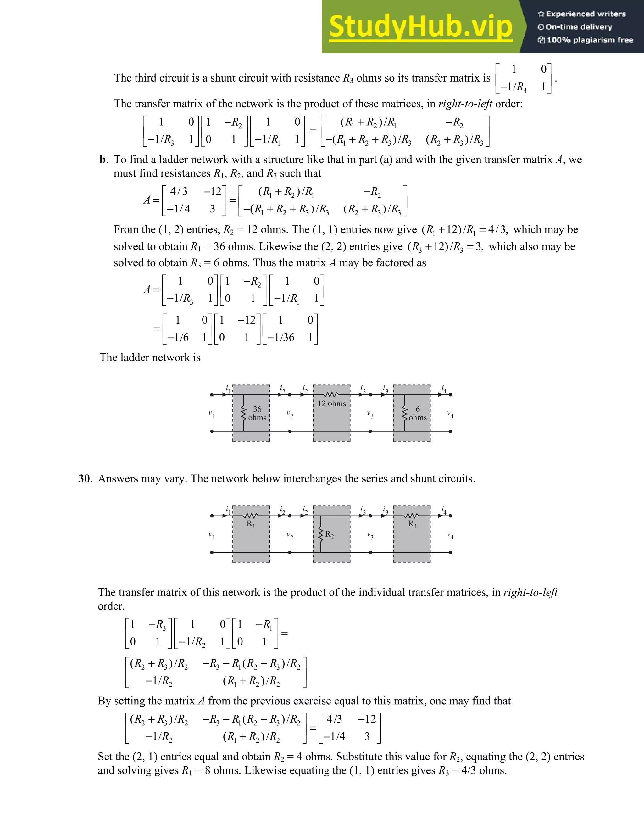 2.5 • Solutions 125
The third circuit is a shunt circuit with resistance R3 ohms so its transfer matrix is
3
1 0
1/ 1
R
 
 
−
 
.
The transfer matrix of the network is the product of these matrices, in right-to-left order:
2
3 1
1 0 1 0
1
1/ 1 1/ 1
0 1
R
R R
−
   
 
=
   
 
− −
   
 
1 2 1 2
1 2 3 3 2 3 3
( )/
( )/ ( )/
R R R R
R R R R R R R
+ −
 
 
− + + +
 
b. To find a ladder network with a structure like that in part (a) and with the given transfer matrix A, we
must find resistances R1, R2, and R3 such that
1 2 1 2
1 2 3 3 2 3 3
( )/
4/3 12
( )/ ( )/
1/ 4 3
R R R R
A
R R R R R R R
+ −
−  
 
= =  
  − + + +
−
   
From the (1, 2) entries, R2 = 12 ohms. The (1, 1) entries now give 1 1
( 12)/ 4/3,
R R
+ = which may be
solved to obtain R1 = 36 ohms. Likewise the (2, 2) entries give 3 3
( 12)/ 3,
R R
+ = which also may be
solved to obtain R3 = 6 ohms. Thus the matrix A may be factored as
2
3 1
1 0 1 0
1
1/ 1 1/ 1
0 1
R
A
R R
−
   
 
=    
 
− −
   
 
1 0 1 12 1 0
1/6 1 0 1 1/36 1
−
     
=      
− −
     
The ladder network is
i2
i1 i2 i3 i3 i4
v3 v4
v2
v1
36
ohms
6
ohms
12 ohms
30. Answers may vary. The network below interchanges the series and shunt circuits.
i2
i1
i2
i3
i3
i4
v3
v4
v2
v1
R1
R2
R3
The transfer matrix of this network is the product of the individual transfer matrices, in right-to-left
order.
3 1
2
1 0
1 1
1/ 1
0 1 0 1
R R
R
− −
 
   
=
 
   
−
   
 
2 3 2 3 1 2 3 2
2 1 2 2
( )/ ( )/
1/ ( )/
R R R R R R R R
R R R R
+ − − +
 
 
− +
 
By setting the matrix A from the previous exercise equal to this matrix, one may find that
2 3 2 3 1 2 3 2
2 1 2 2
( )/ ( )/ 4/3 12
1/ ( )/ 1/4 3
R R R R R R R R
R R R R
+ − − + −
   
=
   
− + −
 
 
Set the (2, 1) entries equal and obtain R2 = 4 ohms. Substitute this value for R2, equating the (2, 2) entries
and solving gives R1 = 8 ohms. Likewise equating the (1, 1) entries gives R3 = 4/3 ohms.
 