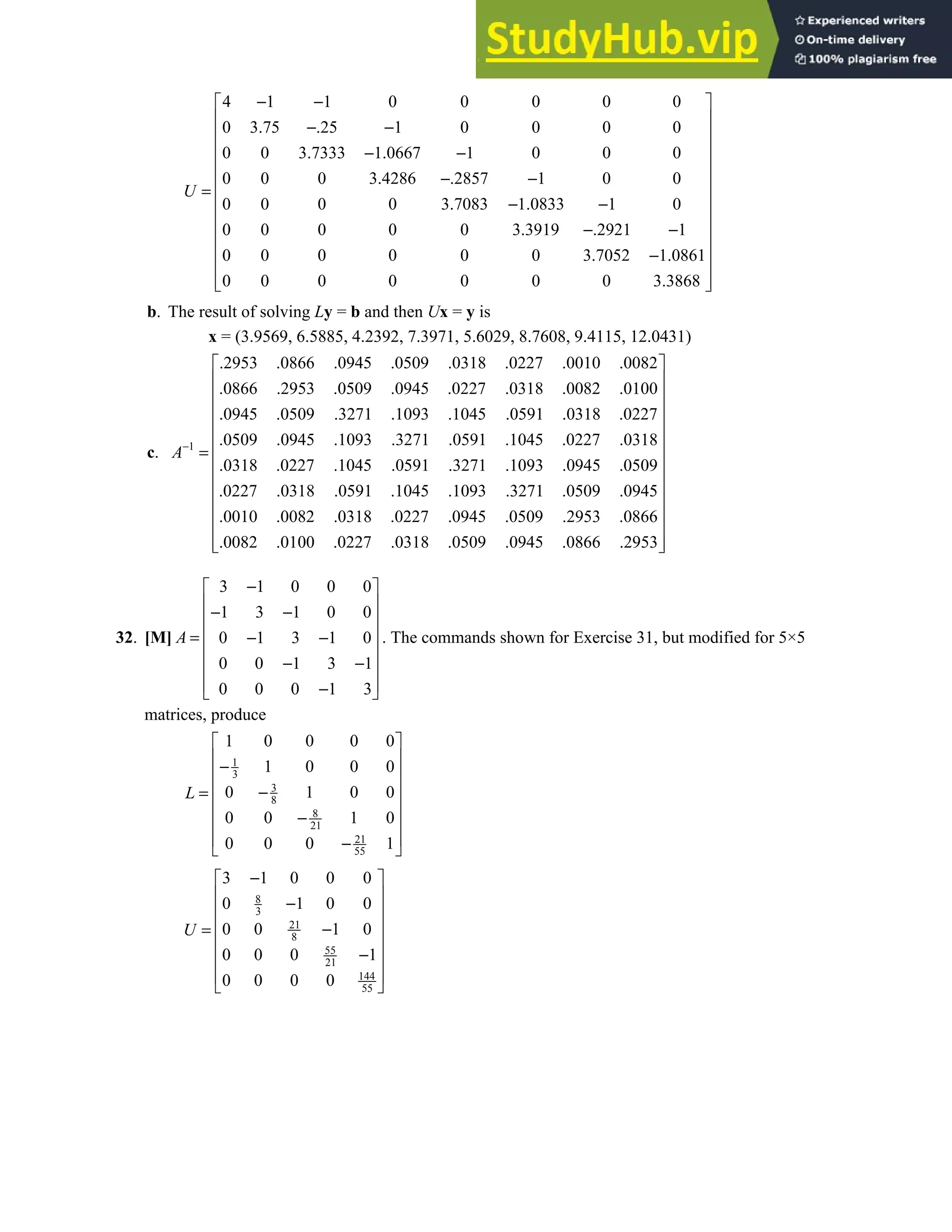 2.5 • Solutions 127
4 1 1 0 0 0 0 0
0 3.75 .25 1 0 0 0 0
0 0 3.7333 1.0667 1 0 0 0
0 0 0 3.4286 .2857 1 0 0
0 0 0 0 3.7083 1.0833 1 0
0 0 0 0 0 3.3919 .2921 1
0 0 0 0 0 0 3.7052 1.0861
0 0 0 0 0 0 0 3.3868
U
− −
 
 
− −
 
 
− −
 
− −
 
=
 
− −
 
− −
 
 
−
 
 
 
b. The result of solving Ly = b and then Ux = y is
x = (3.9569, 6.5885, 4.2392, 7.3971, 5.6029, 8.7608, 9.4115, 12.0431)
c. 1
.2953 .0866 .0945 .0509 .0318 .0227 .0010 .0082
.0866 .2953 .0509 .0945 .0227 .0318 .0082 .0100
.0945 .0509 .3271 .1093 .1045 .0591 .0318 .0227
.0509 .0945 .1093 .3271 .0591 .1045 .0227 .0318
.0318 .0227 .1045 .0591 .3271 .1093 .0945 .
A−
=
0509
.0227 .0318 .0591 .1045 .1093 .3271 .0509 .0945
.0010 .0082 .0318 .0227 .0945 .0509 .2953 .0866
.0082 .0100 .0227 .0318 .0509 .0945 .0866 .2953
 
 
 
 
 
 
 
 
 
 
 
 
 
32. [M]
3 1 0 0 0
1 3 1 0 0
0 1 3 1 0
0 0 1 3 1
0 0 0 1 3
A
−
 
 
− −
 
 
= − −
 
− −
 
 
−
 
. The commands shown for Exercise 31, but modified for 5×5
matrices, produce
1
3
3
8
8
21
21
55
1 0 0 0 0
1 0 0 0
0 1 0 0
0 0 1 0
0 0 0 1
L
 
 
−
 
 
−
=
 
−
 
 
−
 
8
3
21
8
55
21
144
55
3 1 0 0 0
0 1 0 0
0 0 1 0
0 0 0 1
0 0 0 0
U
−
 
 
−
 
 
−
=
 
−
 
 
 
 