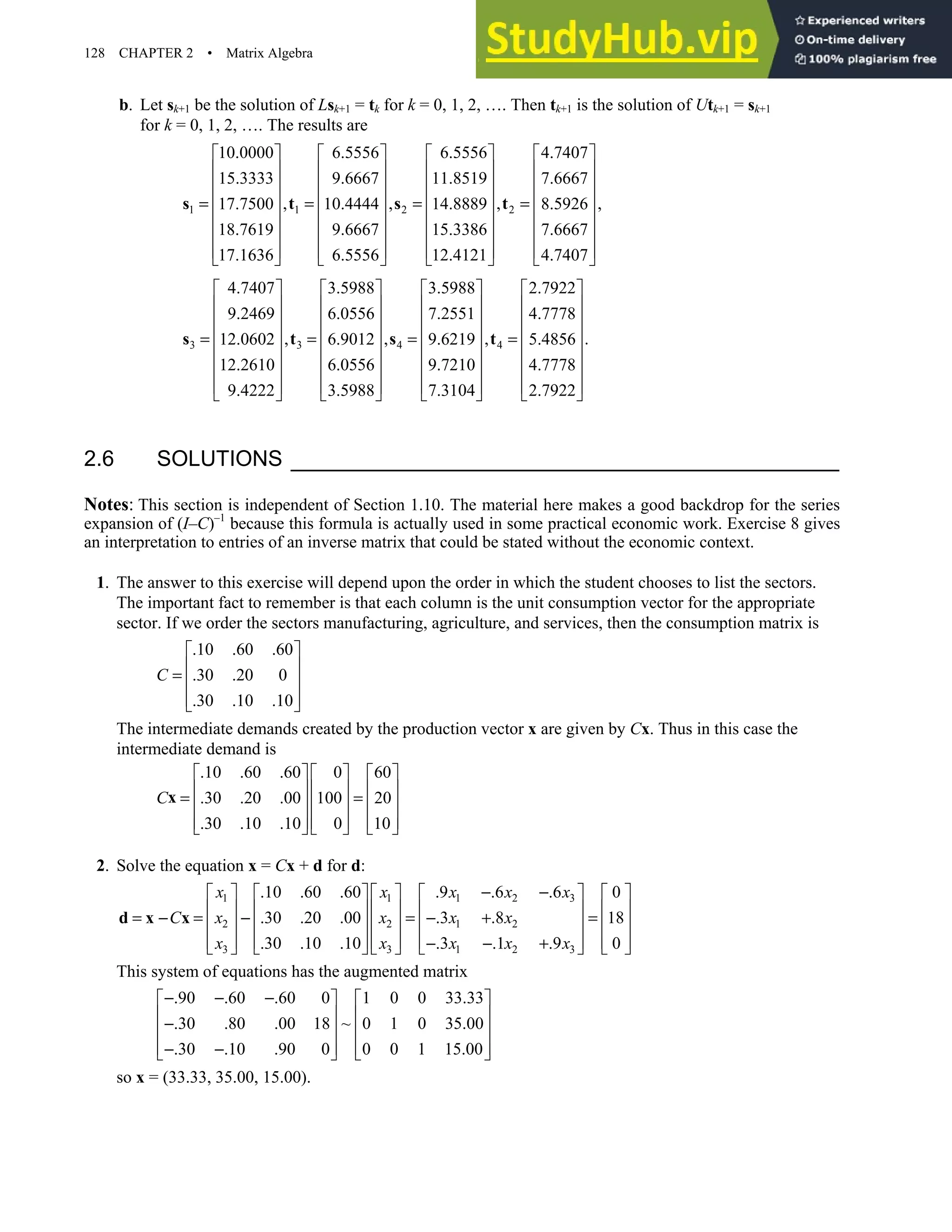 128 CHAPTER 2 • Matrix Algebra
b. Let sk+1 be the solution of Lsk+1 = tk for k = 0, 1, 2, …. Then tk+1 is the solution of Utk+1 = sk+1
for k = 0, 1, 2, …. The results are
1 1 2 2
10.0000 6.5556 6.5556 4.7407
15.3333 9.6667 11.8519 7.6667
, , ,
17.7500 10.4444 14.8889 8.5926
18.7619 9.6667 15.3386 7.6667
17.1636 6.5556 12.4121 4.7407
      
      
      
      
= = = =
      
      
     
      
s t s t ,






 

3 3 4 4
4.7407 3.5988 3.5988 2.7922
9.2469 6.0556 7.2551 4.7778
, , ,
12.0602 6.9012 9.6219 5.4856
12.2610 6.0556 9.7210 4.7778
9.4222 3.5988 7.3104 2.7922
       
       
       
       
= = = =
       
       
      
       
s t s t .

2.6 SOLUTIONS
Notes: This section is independent of Section 1.10. The material here makes a good backdrop for the series
expansion of (I–C)–1
because this formula is actually used in some practical economic work. Exercise 8 gives
an interpretation to entries of an inverse matrix that could be stated without the economic context.
1. The answer to this exercise will depend upon the order in which the student chooses to list the sectors.
The important fact to remember is that each column is the unit consumption vector for the appropriate
sector. If we order the sectors manufacturing, agriculture, and services, then the consumption matrix is
.10 .60 .60
.30 .20 0
.30 .10 .10
C
 
 
=  
 
 
The intermediate demands created by the production vector x are given by Cx. Thus in this case the
intermediate demand is
.10 .60 .60 0 60
.30 .20 .00 100 20
.30 .10 .10 0 10
C
     
     
= =
     
     
     
x
2. Solve the equation x = Cx + d for d:
1 1 1 2 3
2 2 1 2
3 3 1 2 3
.10 .60 .60 .9 .6 .6 0
.30 .20 .00 .3 .8 18
.30 .10 .10 .3 .1 .9 0
x x x x x
C x x x x
x x x x x
− −
         
         
= − = − = − + =
         
         
− − +
         
d x x
This system of equations has the augmented matrix
.90 .60 .60 0 1 0 0 33.33
.30 .80 .00 18 ~ 0 1 0 35.00
.30 .10 .90 0 0 0 1 15.00
− − −
   
   
−
   
   
− −
   
so x = (33.33, 35.00, 15.00).
 
