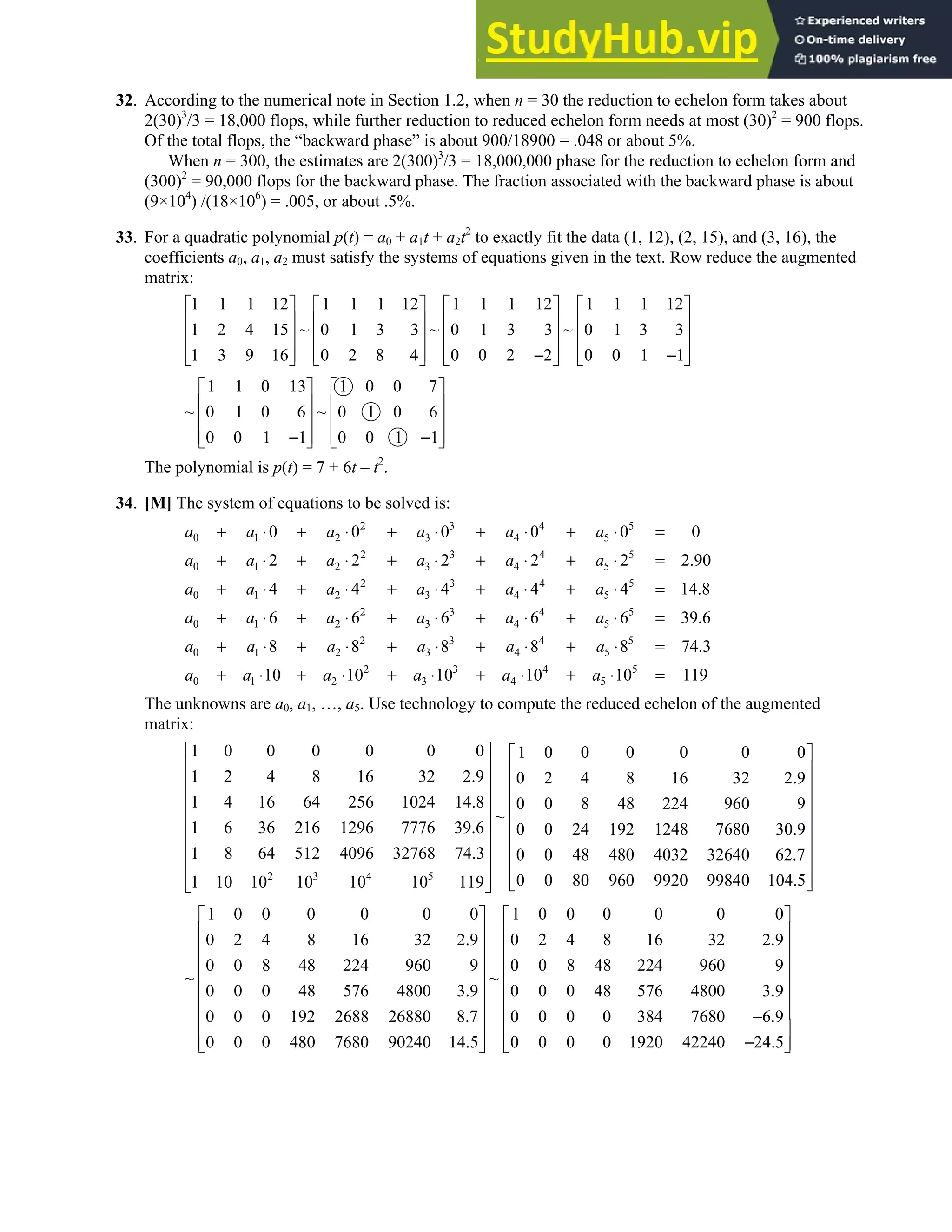 1.2 • Solutions 13
32. According to the numerical note in Section 1.2, when n = 30 the reduction to echelon form takes about
2(30)3
/3 = 18,000 flops, while further reduction to reduced echelon form needs at most (30)2
= 900 flops.
Of the total flops, the “backward phase” is about 900/18900 = .048 or about 5%.
When n = 300, the estimates are 2(300)3
/3 = 18,000,000 phase for the reduction to echelon form and
(300)2
= 90,000 flops for the backward phase. The fraction associated with the backward phase is about
(9×104
) /(18×106
) = .005, or about .5%.
33. For a quadratic polynomial p(t) = a0 + a1t + a2t2
to exactly fit the data (1, 12), (2, 15), and (3, 16), the
coefficients a0, a1, a2 must satisfy the systems of equations given in the text. Row reduce the augmented
matrix:
1 1 1 12 1 1 1 12 1 1 1 12 1 1 1 12
1 2 4 15 ~ 0 1 3 3 ~ 0 1 3 3 ~ 0 1 3 3
1 3 9 16 0 2 8 4 0 0 2 2 0 0 1 1
       
       
       
       
− −
       
1 1 0 13 1 0 0 7
~ 0 1 0 6 ~ 0 1 0 6
0 0 1 1 0 0 1 1
   
   
   
   
− −
   
The polynomial is p(t) = 7 + 6t – t2
.
34. [M] The system of equations to be solved is:
2 3 4 5
0 1 2 3 4 5
2 3 4 5
0 1 2 3 4 5
2 3 4 5
0 1 2 3 4 5
2 3 4 5
0 1 2 3 4 5
2 3 4 5
0 1 2 3 4 5
2 3
0 1 2 3
0 0 0 0 0 0
2 2 2 2 2 2.90
4 4 4 4 4 14.8
6 6 6 6 6 39.6
8 8 8 8 8 74.3
10 10 10
a a a a a a
a a a a a a
a a a a a a
a a a a a a
a a a a a a
a a a a
+ ⋅ + ⋅ + ⋅ + ⋅ + ⋅ =
+ ⋅ + ⋅ + ⋅ + ⋅ + ⋅ =
+ ⋅ + ⋅ + ⋅ + ⋅ + ⋅ =
+ ⋅ + ⋅ + ⋅ + ⋅ + ⋅ =
+ ⋅ + ⋅ + ⋅ + ⋅ + ⋅ =
+ ⋅ + ⋅ + ⋅ + 4 5
4 5
10 10 119
a a
⋅ + ⋅ =
The unknowns are a0, a1, …, a5. Use technology to compute the reduced echelon of the augmented
matrix:
2 3 4 5
1 0 0 0 0 0 0 1 0 0 0 0 0 0
1 2 4 8 16 32 2.9 0 2 4 8 16 32 2.9
1 4 16 64 256 1024 14.8 0 0 8 48 224 960 9
~
1 6 36 216 1296 7776 39.6 0 0 24 192 1248 7680 30.9
1 8 64 512 4096 32768 74.3 0 0 48 480 4032 32640 62.7
0 0 80 960 9920 99840 10
1 10 10 10 10 10 119
 
 
 
 
 
 
 
 
 
  4.5
 
 
 
 
 
 
 
 
 
 
1 0 0 0 0 0 0 1 0 0 0 0 0 0
0 2 4 8 16 32 2.9 0 2 4 8 16 32 2.9
0 0 8 48 224 960 9 0 0 8 48 224 960 9
~ ~
0 0 0 48 576 4800 3.9 0 0 0 48 576 4800 3.9
0 0 0 192 2688 26880 8.7 0 0 0 0 384 7680 6.9
0 0 0 480 7680 90240 14.5 0 0 0 0 1920 42240 24.5
   
   
   
   
   
   
   
−
  
−
  
   


 