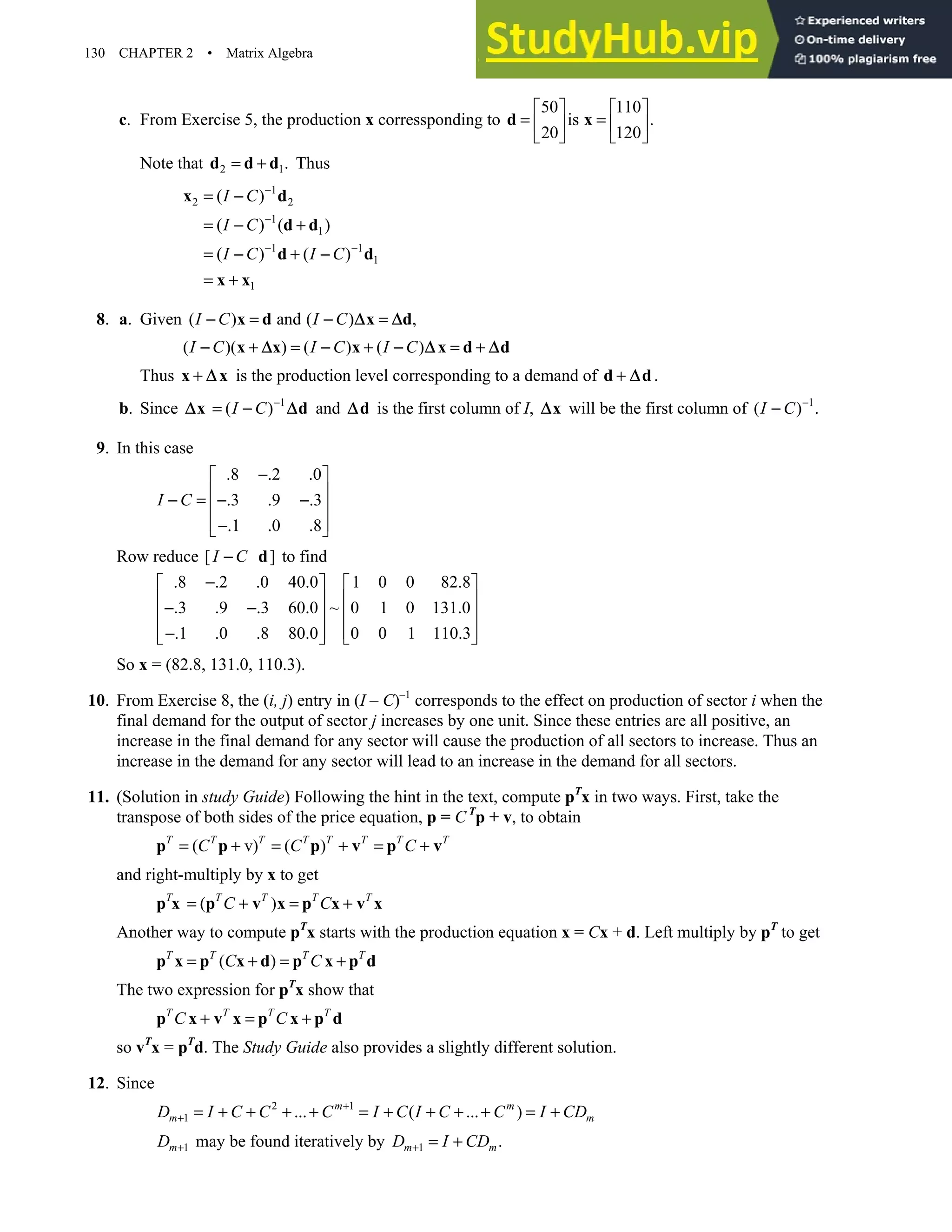 130 CHAPTER 2 • Matrix Algebra
c. From Exercise 5, the production x corressponding to
50 110
is .
20 120
   
= =
   
   
d x
Note that 2 1.
= +
d d d Thus
1
2 2
1
1
1 1
1
1
( )
( ) ( )
( ) ( )
I C
I C
I C I C
−
−
− −
= −
= − +
= − + −
= +
x d
d d
d d
x x
8. a. Given ( ) and ( ) ,
I C I C
− = − =
x d x d
∆ ∆
( )( ) ( ) ( )
I C I C I C
− + = − + − = +
x x x x d d
∆ ∆ ∆
Thus +
x x
∆ is the production level corresponding to a demand of .
+
d d
∆
b. Since 1
( )
I C −
= −
x d
∆ ∆ and d
∆ is the first column of I, x
∆ will be the first column of 1
( )
I C −
− .
9. In this case
.8 .2 .0
.3 .9 .3
.1 .0 .8
I C
−
 
 
− = − −
 
 
−
 
Row reduce [ ]
I C
− d to find
.8 .2 .0 40.0 1 0 0 82.8
.3 .9 .3 60.0 ~ 0 1 0 131.0
.1 .0 .8 80.0 0 0 1 110.3
−
   
   
− −
   
   
−
   
So x = (82.8, 131.0, 110.3).
10. From Exercise 8, the (i, j) entry in (I – C)–1
corresponds to the effect on production of sector i when the
final demand for the output of sector j increases by one unit. Since these entries are all positive, an
increase in the final demand for any sector will cause the production of all sectors to increase. Thus an
increase in the demand for any sector will lead to an increase in the demand for all sectors.
11. (Solution in study Guide) Following the hint in the text, compute pT
x in two ways. First, take the
transpose of both sides of the price equation, p = C T
p + v, to obtain
( v) ( )
T T T T T T T T
C C C
= + = + = +
p p p v p v
and right-multiply by x to get
( )
T T T T T
C C
= + = +
p x p v x p x v x
Another way to compute pT
x starts with the production equation x = Cx + d. Left multiply by pT
to get
( )
T T T T
C C
= + = +
p x p x d p x p d
The two expression for pT
x show that
T T T T
C C
+ = +
p x v x p x p d
so vT
x = pT
d. The Study Guide also provides a slightly different solution.
12. Since
2 1
1 ... ( ... )
m m
m m
D I C C C I C I C C I CD
+
+ = + + + + = + + + + = +
1
m
D + may be found iteratively by 1 .
m m
D I CD
+ = +
 