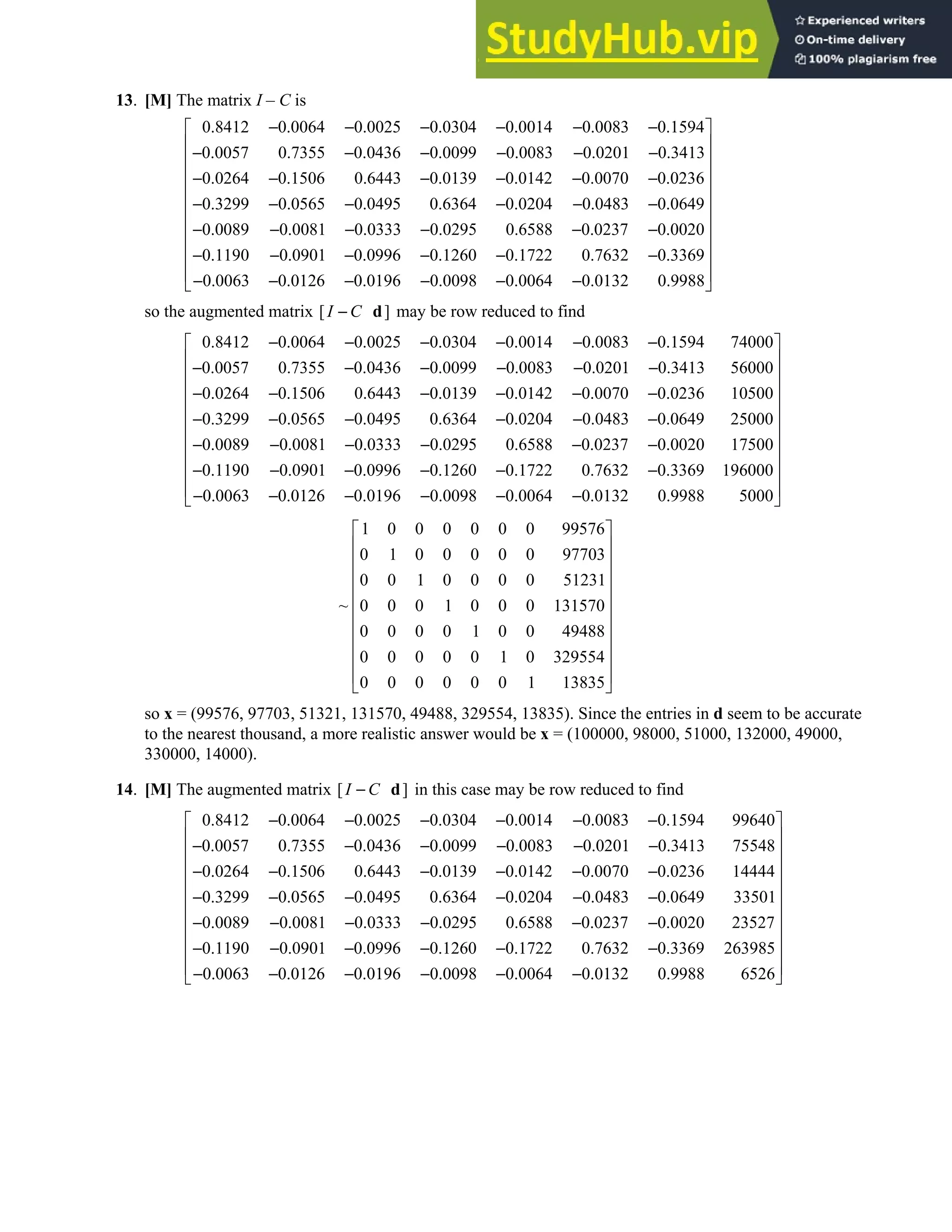 2.6 • Solutions 131
13. [M] The matrix I – C is
0.8412 0.0064 0.0025 0.0304 0.0014 0.0083 0.1594
0.0057 0.7355 0.0436 0.0099 0.0083 0.0201 0.3413
0.0264 0.1506 0.6443 0.0139 0.0142 0.0070 0.0236
0.3299 0.0565 0.0495 0.6364 0.0204 0.0483 0.0649
0.0089
− − − − − −
− − − − − −
− − − − − −
− − − − − −
− −0.0081 0.0333 0.0295 0.6588 0.0237 0.0020
0.1190 0.0901 0.0996 0.1260 0.1722 0.7632 0.3369
0.0063 0.0126 0.0196 0.0098 0.0064 0.0132 0.9988
 
 
 
 
 
 
 
− − − −
 
− − − − − −
 
 
− − − − − −
 
so the augmented matrix [ ]
I C
− d may be row reduced to find
0.8412 0.0064 0.0025 0.0304 0.0014 0.0083 0.1594 74000
0.0057 0.7355 0.0436 0.0099 0.0083 0.0201 0.3413 56000
0.0264 0.1506 0.6443 0.0139 0.0142 0.0070 0.0236 10500
0.3299 0.0565 0.0495 0.6364 0.0204 0.0483
− − − − − −
− − − − − −
− − − − − −
− − − − − 0.0649 25000
0.0089 0.0081 0.0333 0.0295 0.6588 0.0237 0.0020 17500
0.1190 0.0901 0.0996 0.1260 0.1722 0.7632 0.3369 196000
0.0063 0.0126 0.0196 0.0098 0.0064 0.0132 0.9988 5000
 
 
 
 
 
−
 
 
− − − − − −
 
− − − − − −
 
 
− − − − − −
 
1 0 0 0 0 0 0 99576
0 1 0 0 0 0 0 97703
0 0 1 0 0 0 0 51231
~ 0 0 0 1 0 0 0 131570
0 0 0 0 1 0 0 49488
0 0 0 0 0 1 0 329554
0 0 0 0 0 0 1 13835
 
 
 
 
 
 
 
 
 
 
 
so x = (99576, 97703, 51321, 131570, 49488, 329554, 13835). Since the entries in d seem to be accurate
to the nearest thousand, a more realistic answer would be x = (100000, 98000, 51000, 132000, 49000,
330000, 14000).
14. [M] The augmented matrix [ ]
I C
− d in this case may be row reduced to find
0.8412 0.0064 0.0025 0.0304 0.0014 0.0083 0.1594 99640
0.0057 0.7355 0.0436 0.0099 0.0083 0.0201 0.3413 75548
0.0264 0.1506 0.6443 0.0139 0.0142 0.0070 0.0236 14444
0.3299 0.0565 0.0495 0.6364 0.0204 0.0483
− − − − − −
− − − − − −
− − − − − −
− − − − − 0.0649 33501
0.0089 0.0081 0.0333 0.0295 0.6588 0.0237 0.0020 23527
0.1190 0.0901 0.0996 0.1260 0.1722 0.7632 0.3369 263985
0.0063 0.0126 0.0196 0.0098 0.0064 0.0132 0.9988 6526
 
 
 
 
 
−
 
 
− − − − − −
 
− − − − − −
 
 
− − − − − −
 
 