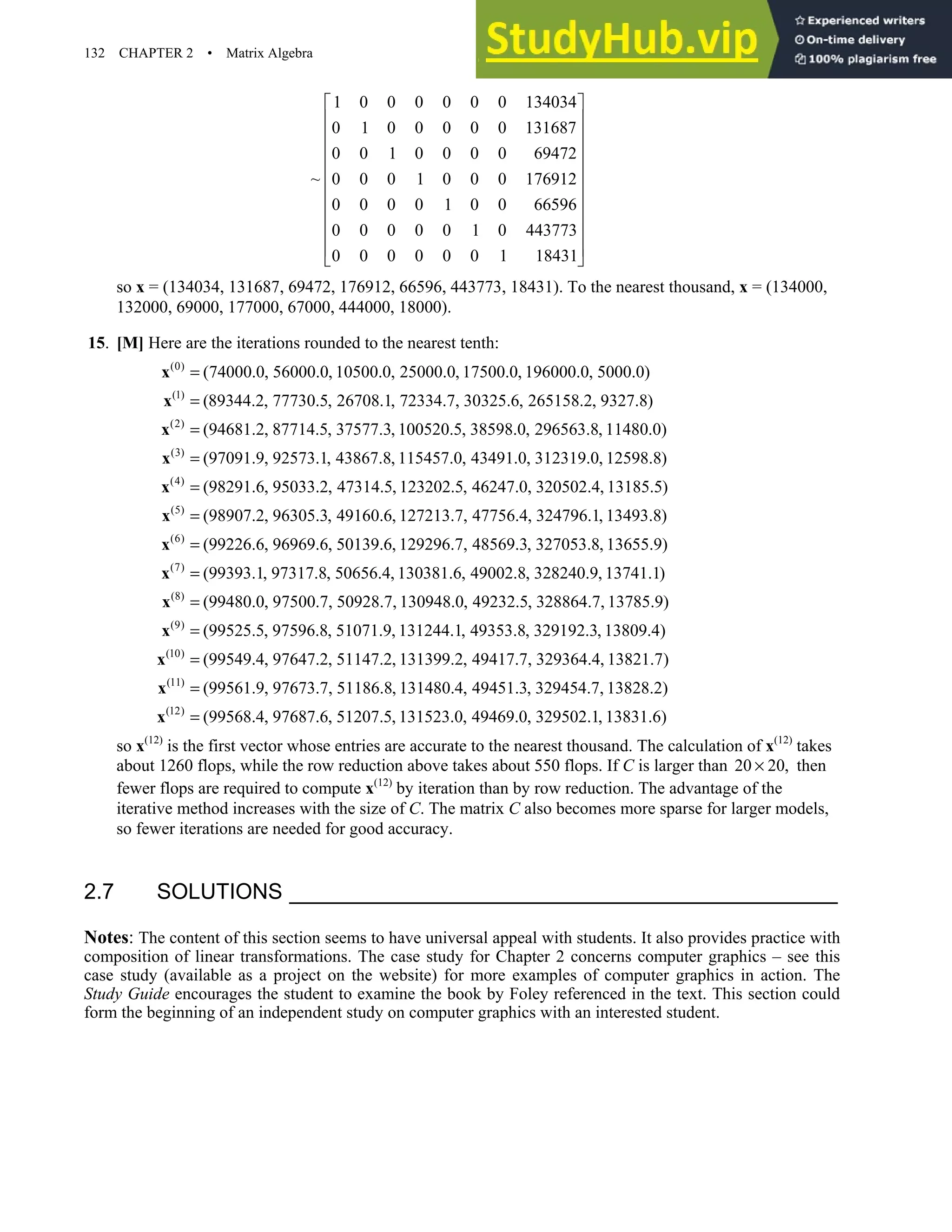132 CHAPTER 2 • Matrix Algebra
1 0 0 0 0 0 0 134034
0 1 0 0 0 0 0 131687
0 0 1 0 0 0 0 69472
~ 0 0 0 1 0 0 0 176912
0 0 0 0 1 0 0 66596
0 0 0 0 0 1 0 443773
0 0 0 0 0 0 1 18431
 
 
 
 
 
 
 
 
 
 
 
so x = (134034, 131687, 69472, 176912, 66596, 443773, 18431). To the nearest thousand, x = (134000,
132000, 69000, 177000, 67000, 444000, 18000).
15. [M] Here are the iterations rounded to the nearest tenth:
(0)
(1)
(2)
(3)
(74000.0, 56000.0, 10500.0, 25000.0, 17500.0, 196000.0, 5000.0)
(89344.2, 77730.5, 26708.1, 72334.7, 30325.6, 265158.2, 9327.8)
(94681.2, 87714.5, 37577.3, 100520.5, 38598.0, 296563.8, 11480.0)
(97091.
=
=
=
=
x
x
x
x
(4)
(5)
(6)
9, 92573.1, 43867.8, 115457.0, 43491.0, 312319.0, 12598.8)
(98291.6, 95033.2, 47314.5, 123202.5, 46247.0, 320502.4, 13185.5)
(98907.2, 96305.3, 49160.6, 127213.7, 47756.4, 324796.1, 13493.8)
(99226.6, 96969.
=
=
=
x
x
x
(7)
(8)
(9)
6, 50139.6, 129296.7, 48569.3, 327053.8, 13655.9)
(99393.1, 97317.8, 50656.4, 130381.6, 49002.8, 328240.9, 13741.1)
(99480.0, 97500.7, 50928.7, 130948.0, 49232.5, 328864.7, 13785.9)
(99525.5, 97596.8, 51071.
=
=
=
x
x
x
(10)
(11)
(12)
9, 131244.1, 49353.8, 329192.3, 13809.4)
(99549.4, 97647.2, 51147.2, 131399.2, 49417.7, 329364.4, 13821.7)
(99561.9, 97673.7, 51186.8, 131480.4, 49451.3, 329454.7, 13828.2)
(99568.4, 97687.6, 51207.5, 131
=
=
=
x
x
x 523.0, 49469.0, 329502.1, 13831.6)
so x(12)
is the first vector whose entries are accurate to the nearest thousand. The calculation of x(12)
takes
about 1260 flops, while the row reduction above takes about 550 flops. If C is larger than 20 20,
× then
fewer flops are required to compute x(12)
by iteration than by row reduction. The advantage of the
iterative method increases with the size of C. The matrix C also becomes more sparse for larger models,
so fewer iterations are needed for good accuracy.
2.7 SOLUTIONS
Notes: The content of this section seems to have universal appeal with students. It also provides practice with
composition of linear transformations. The case study for Chapter 2 concerns computer graphics – see this
case study (available as a project on the website) for more examples of computer graphics in action. The
Study Guide encourages the student to examine the book by Foley referenced in the text. This section could
form the beginning of an independent study on computer graphics with an interested student.
 