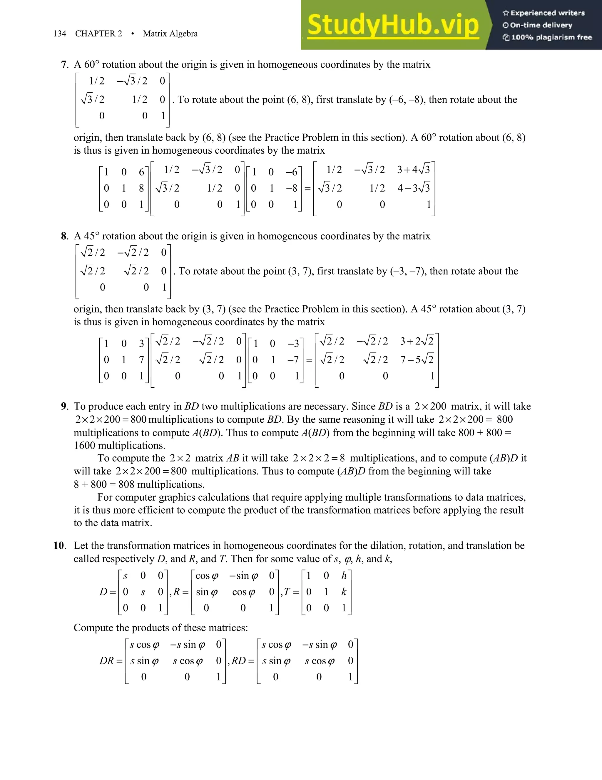 134 CHAPTER 2 • Matrix Algebra
7. A 60° rotation about the origin is given in homogeneous coordinates by the matrix
1/ 2 3 / 2 0
3 / 2 1/ 2 0
0 0 1
 
−
 
 
 
 
 
. To rotate about the point (6, 8), first translate by (–6, –8), then rotate about the
origin, then translate back by (6, 8) (see the Practice Problem in this section). A 60° rotation about (6, 8)
is thus is given in homogeneous coordinates by the matrix
1/ 2 3 / 2 0 1/ 2 3 / 2 3 4 3
1 0 6 1 0 6
0 1 8 3 / 2 1/ 2 0 0 1 8 3 / 2 1/ 2 4 3 3
0 0 1 0 0 1 0 0 1 0 0 1
   
− − +
−
   
   
   
− = −
   
   
   
   
   
   
   
8. A 45° rotation about the origin is given in homogeneous coordinates by the matrix
2 / 2 2 / 2 0
2 / 2 2 / 2 0
0 0 1
 
−
 
 
 
 
 
. To rotate about the point (3, 7), first translate by (–3, –7), then rotate about the
origin, then translate back by (3, 7) (see the Practice Problem in this section). A 45° rotation about (3, 7)
is thus is given in homogeneous coordinates by the matrix
2 / 2 2 / 2 0 2 / 2 2 / 2 3 2 2
1 0 3 1 0 3
0 1 7 2 / 2 2 / 2 0 0 1 7 2 / 2 2 / 2 7 5 2
0 0 1 0 0 1 0 0 1 0 0 1
   
− − +
−
   
   
   
− = −
   
   
   
   
   
   
   
9. To produce each entry in BD two multiplications are necessary. Since BD is a 2 200
× matrix, it will take
2 2 200 800
× × = multiplications to compute BD. By the same reasoning it will take 2 2 200
× × = 800
multiplications to compute A(BD). Thus to compute A(BD) from the beginning will take 800 + 800 =
1600 multiplications.
To compute the 2 2
× matrix AB it will take 2 2 2 8
× × = multiplications, and to compute (AB)D it
will take 2 2 200 800
× × = multiplications. Thus to compute (AB)D from the beginning will take
8 + 800 = 808 multiplications.
For computer graphics calculations that require applying multiple transformations to data matrices,
it is thus more efficient to compute the product of the transformation matrices before applying the result
to the data matrix.
10. Let the transformation matrices in homogeneous coordinates for the dilation, rotation, and translation be
called respectively D, and R, and T. Then for some value of s, ϕ, h, and k,
0 0 cos sin 0 1 0
0 0 , sin cos 0 , 0 1
0 0 1 0 0 1 0 0 1
s h
D s R T k
ϕ ϕ
ϕ ϕ
−
     
     
= = =
     
     
     
Compute the products of these matrices:
cos sin 0 cos sin 0
sin cos 0 , sin cos 0
0 0 1 0 0 1
s s s s
DR s s RD s s
ϕ ϕ ϕ ϕ
ϕ ϕ ϕ ϕ
− −
   
   
= =
   
   
   
 