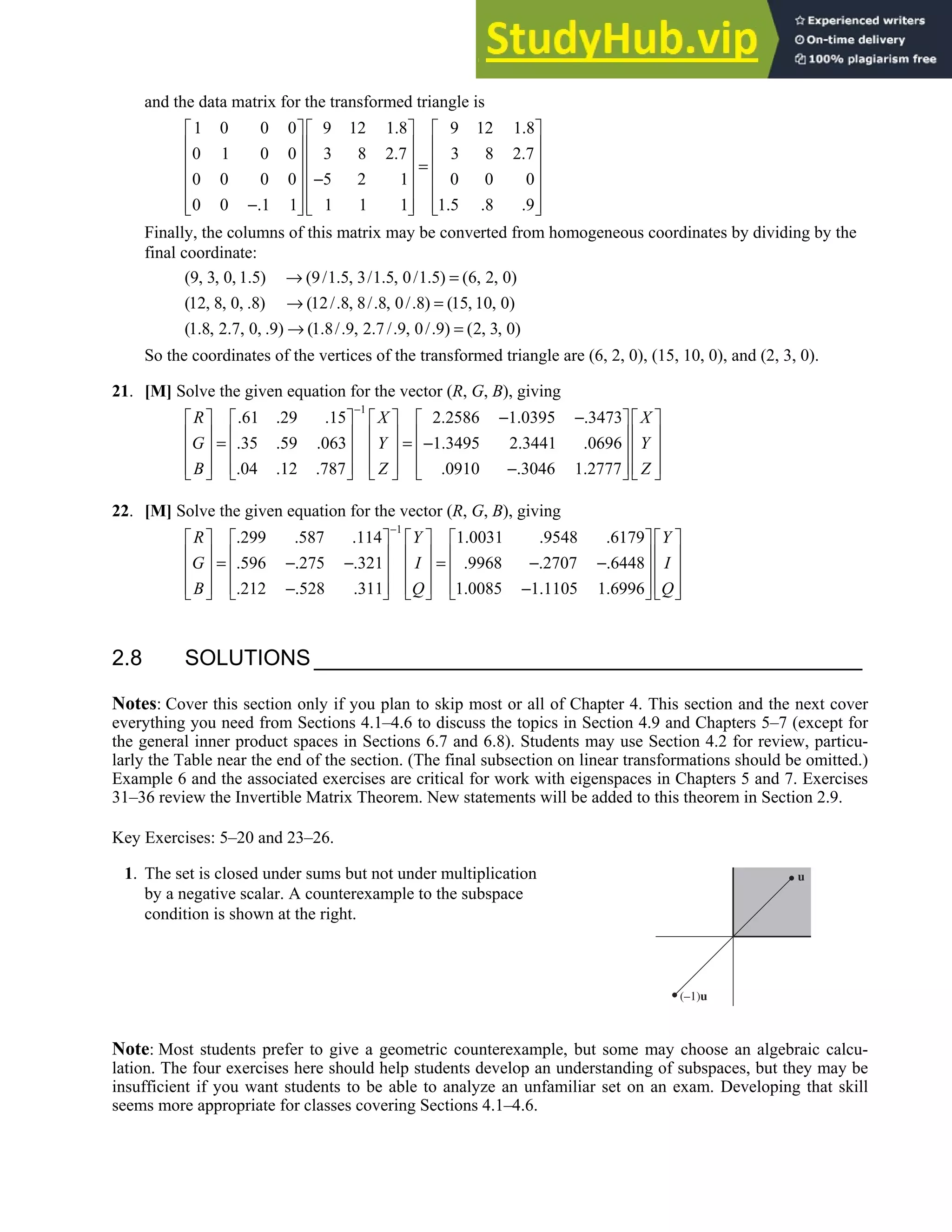 2.8 • Solutions 139
and the data matrix for the transformed triangle is
1 0 0 0 9 12 1.8 9 12 1.8
0 1 0 0 3 8 2.7 3 8 2.7
0 0 0 0 5 2 1 0 0 0
0 0 .1 1 1 1 1 1.5 .8 .9
     
     
     
=
     
−
     
−
     
     
Finally, the columns of this matrix may be converted from homogeneous coordinates by dividing by the
final coordinate:
(9, 3, 0, 1.5) (9/1.5, 3/1.5, 0/1.5) (6, 2, 0)
(12, 8, 0, .8) (12/.8, 8/.8, 0/.8) (15, 10, 0)
(1.8, 2.7, 0, .9) (1.8/.9, 2.7/.9, 0/.9) (2, 3, 0)
→ =
→ =
→ =
So the coordinates of the vertices of the transformed triangle are (6, 2, 0), (15, 10, 0), and (2, 3, 0).
21. [M] Solve the given equation for the vector (R, G, B), giving
1
.61 .29 .15 2.2586 1.0395 .3473
.35 .59 .063 1.3495 2.3441 .0696
.04 .12 .787 .0910 .3046 1.2777
R X X
G Y Y
B Z Z
−
− −
         
         
= = −
         
         
−
         
22. [M] Solve the given equation for the vector (R, G, B), giving
1
.299 .587 .114 1.0031 .9548 .6179
.596 .275 .321 .9968 .2707 .6448
.212 .528 .311 1.0085 1.1105 1.6996
R Y Y
G I I
B Q Q
−
         
         
= − − = − −
         
         
− −
         
2.8 SOLUTIONS
Notes: Cover this section only if you plan to skip most or all of Chapter 4. This section and the next cover
everything you need from Sections 4.1–4.6 to discuss the topics in Section 4.9 and Chapters 5–7 (except for
the general inner product spaces in Sections 6.7 and 6.8). Students may use Section 4.2 for review, particu-
larly the Table near the end of the section. (The final subsection on linear transformations should be omitted.)
Example 6 and the associated exercises are critical for work with eigenspaces in Chapters 5 and 7. Exercises
31–36 review the Invertible Matrix Theorem. New statements will be added to this theorem in Section 2.9.
Key Exercises: 5–20 and 23–26.
1. The set is closed under sums but not under multiplication
by a negative scalar. A counterexample to the subspace
condition is shown at the right.
Note: Most students prefer to give a geometric counterexample, but some may choose an algebraic calcu-
lation. The four exercises here should help students develop an understanding of subspaces, but they may be
insufficient if you want students to be able to analyze an unfamiliar set on an exam. Developing that skill
seems more appropriate for classes covering Sections 4.1–4.6.
u
(–1)u
 