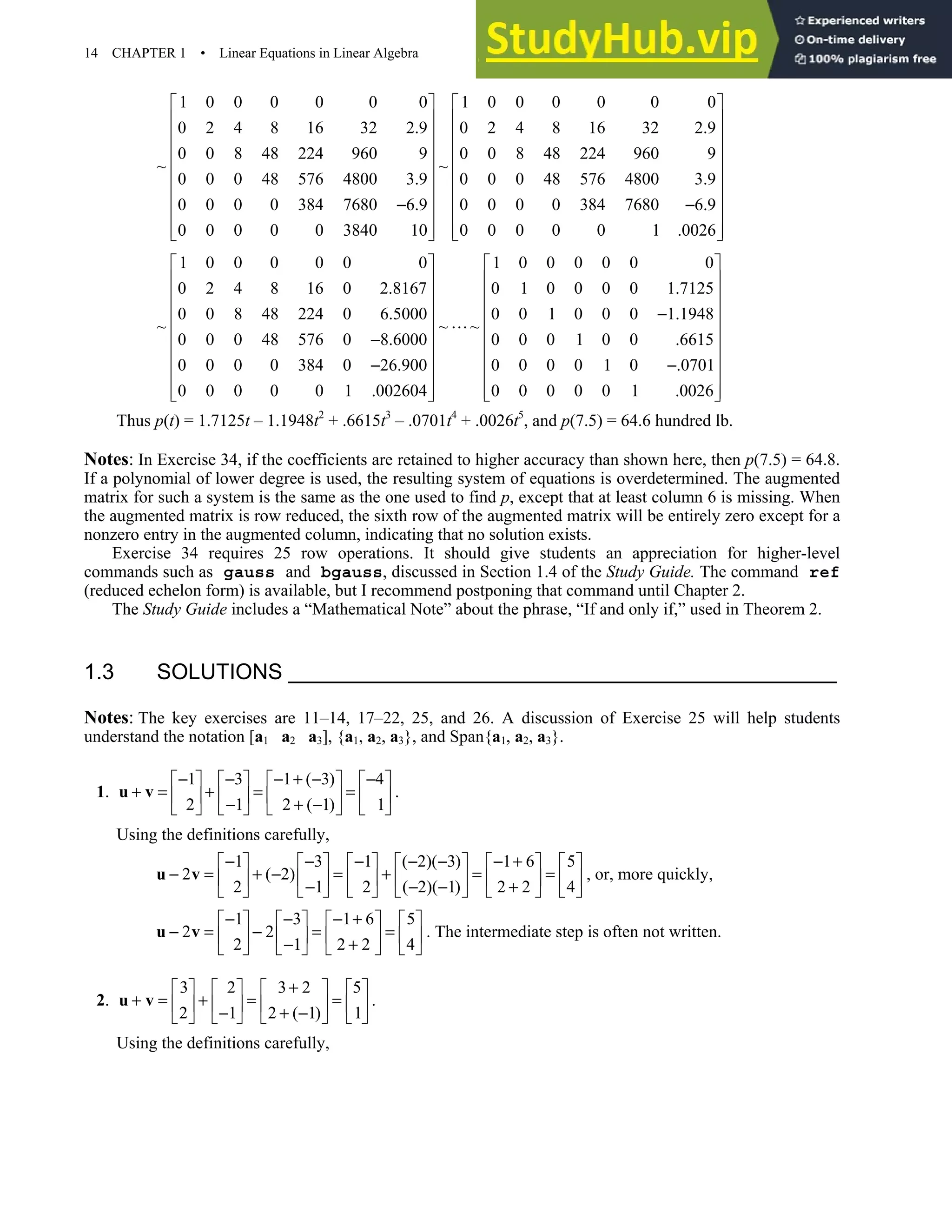 14 CHAPTER 1 • Linear Equations in Linear Algebra
1 0 0 0 0 0 0 1 0 0 0 0 0 0
0 2 4 8 16 32 2.9 0 2 4 8 16 32 2.9
0 0 8 48 224 960 9 0 0 8 48 224 960 9
~ ~
0 0 0 48 576 4800 3.9 0 0 0 48 576 4800 3.9
0 0 0 0 384 7680 6.9 0 0 0 0 384 7680 6.9
0 0 0 0 0 3840 10 0 0 0 0 0 1 .0026
   
   
   
   
   
   
   
− −
   
   
   
1 0 0 0 0 0 0 1 0 0 0 0 0 0
0 2 4 8 16 0 2.8167 0 1 0 0 0 0 1.7125
0 0 8 48 224 0 6.5000 0 0 1 0 0 0 1.1948
~ ~ ~
0 0 0 48 576 0 8.6000 0 0 0 1 0 0 .6615
0 0 0 0 384 0 26.900 0 0 0 0 1 0 .0701
0 0 0 0 0 1 .002604 0 0 0 0 0 1 .0026
   
   
   
   
−
   
−
   
   
− −
   
   
   
Thus p(t) = 1.7125t – 1.1948t2
+ .6615t3
– .0701t4
+ .0026t5
, and p(7.5) = 64.6 hundred lb.
Notes: In Exercise 34, if the coefficients are retained to higher accuracy than shown here, then p(7.5) = 64.8.
If a polynomial of lower degree is used, the resulting system of equations is overdetermined. The augmented
matrix for such a system is the same as the one used to find p, except that at least column 6 is missing. When
the augmented matrix is row reduced, the sixth row of the augmented matrix will be entirely zero except for a
nonzero entry in the augmented column, indicating that no solution exists.
Exercise 34 requires 25 row operations. It should give students an appreciation for higher-level
commands such as gauss and bgauss, discussed in Section 1.4 of the Study Guide. The command ref
(reduced echelon form) is available, but I recommend postponing that command until Chapter 2.
The Study Guide includes a “Mathematical Note” about the phrase, “If and only if,” used in Theorem 2.
1.3 SOLUTIONS
Notes: The key exercises are 11–14, 17–22, 25, and 26. A discussion of Exercise 25 will help students
understand the notation [a1 a2 a3], {a1, a2, a3}, and Span{a1, a2, a3}.
1.
1 3 1 ( 3) 4
2 1 2 ( 1) 1
− − − + − −
       
+ = + = =
       
− + −
       
u v .
Using the definitions carefully,
1 3 1 ( 2)( 3) 1 6 5
2 ( 2)
2 1 2 ( 2)( 1) 2 2 4
− − − − − − +
           
− = + − = + = =
           
− − − +
           
u v , or, more quickly,
1 3 1 6 5
2 2
2 1 2 2 4
− − − +
       
− = − = =
       
− +
       
u v . The intermediate step is often not written.
2.
3 2 3 2 5
2 1 2 ( 1) 1
+
       
+ = + = =
       
− + −
       
u v .
Using the definitions carefully,
 