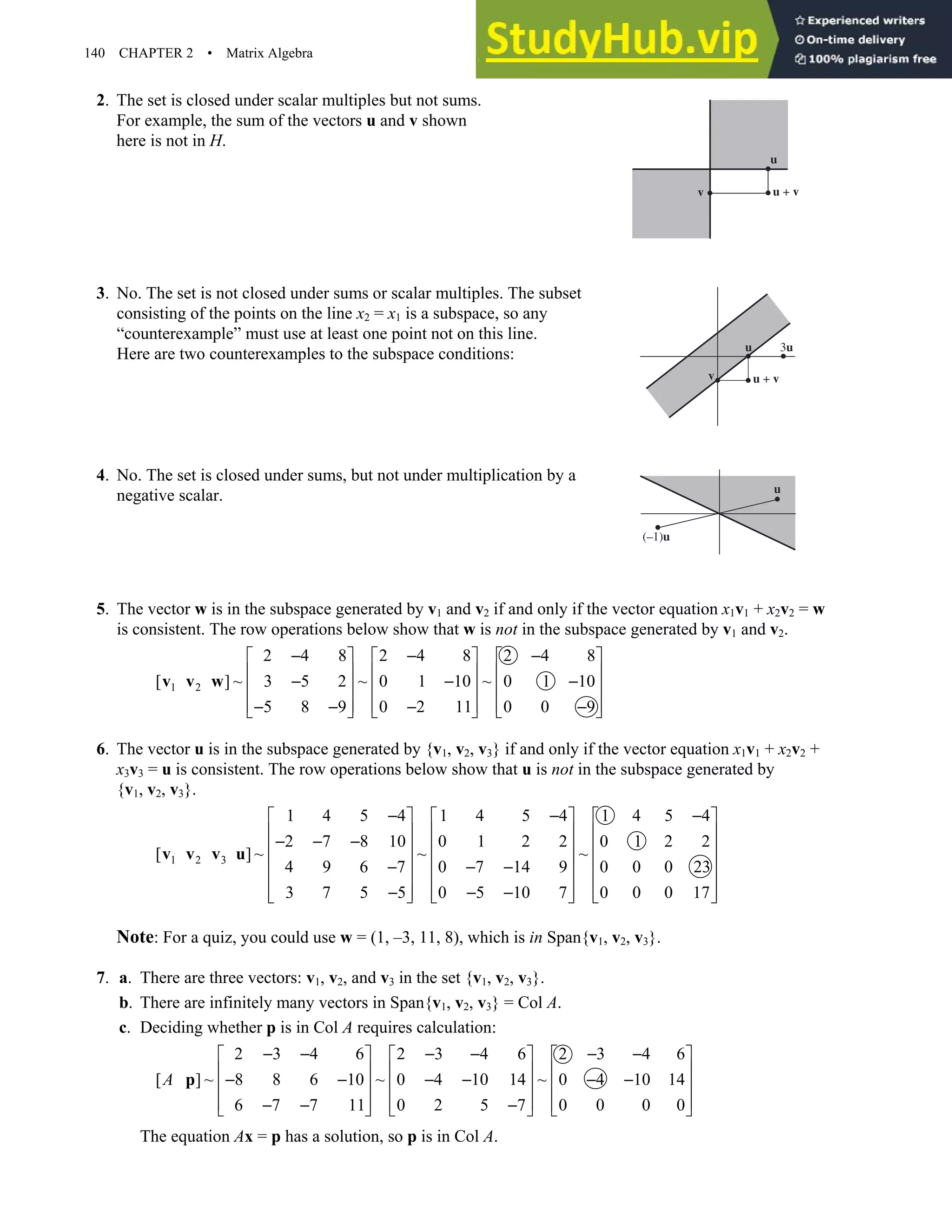 140 CHAPTER 2 • Matrix Algebra
2. The set is closed under scalar multiples but not sums.
For example, the sum of the vectors u and v shown
here is not in H.
3. No. The set is not closed under sums or scalar multiples. The subset
consisting of the points on the line x2 = x1 is a subspace, so any
“counterexample” must use at least one point not on this line.
Here are two counterexamples to the subspace conditions:
4. No. The set is closed under sums, but not under multiplication by a
negative scalar.
5. The vector w is in the subspace generated by v1 and v2 if and only if the vector equation x1v1 + x2v2 = w
is consistent. The row operations below show that w is not in the subspace generated by v1 and v2.
1 2
2 4 8 2 4 8 2 4 8
[ ] ~ 3 5 2 ~ 0 1 10 ~ 0 1 10
5 8 9 0 2 11 0 0 9
− − −
     
     
− − −
     
     
− − − −
     
v v w
6. The vector u is in the subspace generated by {v1, v2, v3} if and only if the vector equation x1v1 + x2v2 +
x3v3 = u is consistent. The row operations below show that u is not in the subspace generated by
{v1, v2, v3}.
1 2 3
1 4 5 4 1 4 5 4 1 4 5 4
2 7 8 10 0 1 2 2 0 1 2 2
[ ] ~ ~ ~
4 9 6 7 0 7 14 9 0 0 0 23
3 7 5 5 0 5 10 7 0 0 0 17
− − −
     
     
− − −
     
     
− − −
     
− − −
     
     
v v v u
Note: For a quiz, you could use w = (1, –3, 11, 8), which is in Span{v1, v2, v3}.
7. a. There are three vectors: v1, v2, and v3 in the set {v1, v2, v3}.
b. There are infinitely many vectors in Span{v1, v2, v3} = Col A.
c. Deciding whether p is in Col A requires calculation:
2 3 4 6 2 3 4 6 2 3 4 6
[ ] ~ 8 8 6 10 ~ 0 4 10 14 ~ 0 4 10 14
6 7 7 11 0 2 5 7 0 0 0 0
A
− − − − − −
     
     
− − − − − −
     
     
− − −
     
p
The equation Ax = p has a solution, so p is in Col A.
u
u + v
v
u 3u
u + v
v
u
(–1)u
 